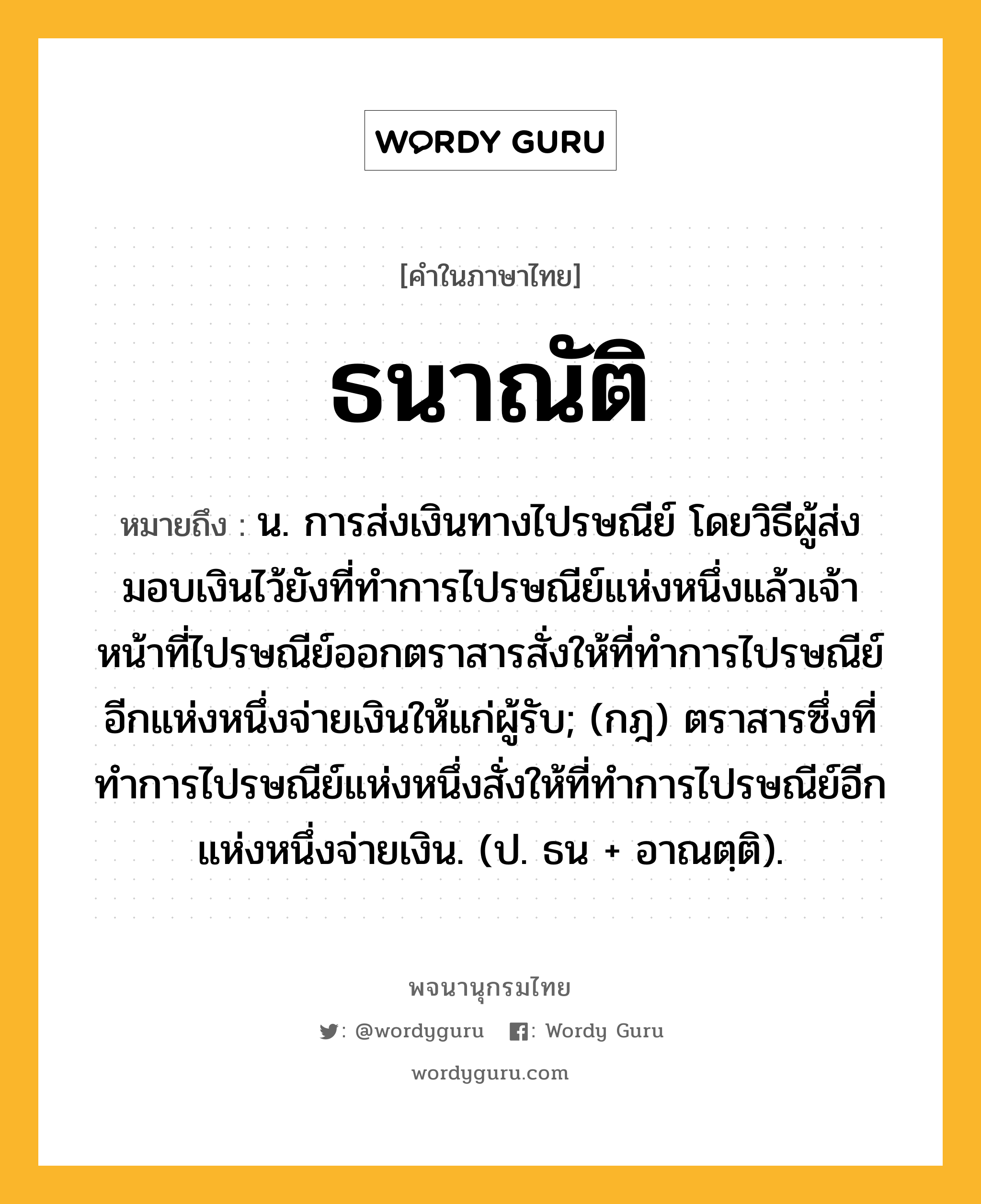 ธนาณัติ หมายถึงอะไร?, คำในภาษาไทย ธนาณัติ หมายถึง น. การส่งเงินทางไปรษณีย์ โดยวิธีผู้ส่งมอบเงินไว้ยังที่ทําการไปรษณีย์แห่งหนึ่งแล้วเจ้าหน้าที่ไปรษณีย์ออกตราสารสั่งให้ที่ทําการไปรษณีย์อีกแห่งหนึ่งจ่ายเงินให้แก่ผู้รับ; (กฎ) ตราสารซึ่งที่ทําการไปรษณีย์แห่งหนึ่งสั่งให้ที่ทําการไปรษณีย์อีกแห่งหนึ่งจ่ายเงิน. (ป. ธน + อาณตฺติ).