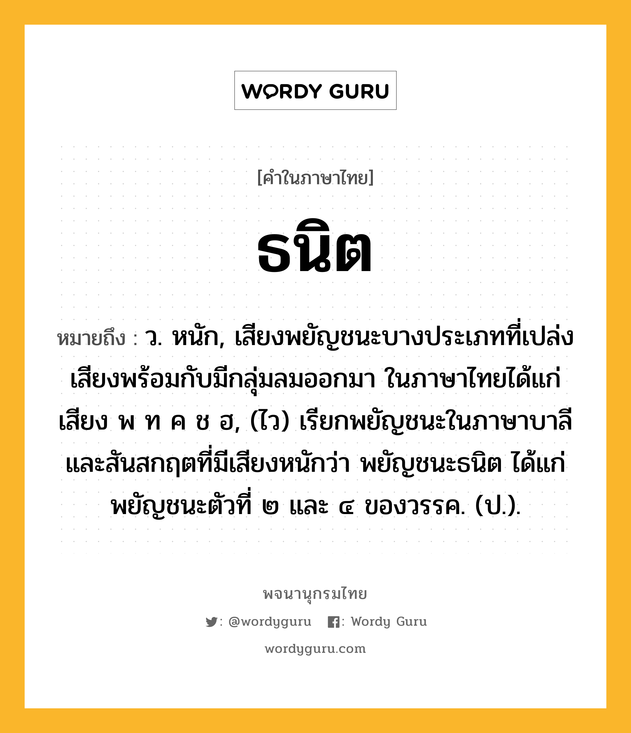 ธนิต หมายถึงอะไร?, คำในภาษาไทย ธนิต หมายถึง ว. หนัก, เสียงพยัญชนะบางประเภทที่เปล่งเสียงพร้อมกับมีกลุ่มลมออกมา ในภาษาไทยได้แก่เสียง พ ท ค ช ฮ, (ไว) เรียกพยัญชนะในภาษาบาลีและสันสกฤตที่มีเสียงหนักว่า พยัญชนะธนิต ได้แก่ พยัญชนะตัวที่ ๒ และ ๔ ของวรรค. (ป.).