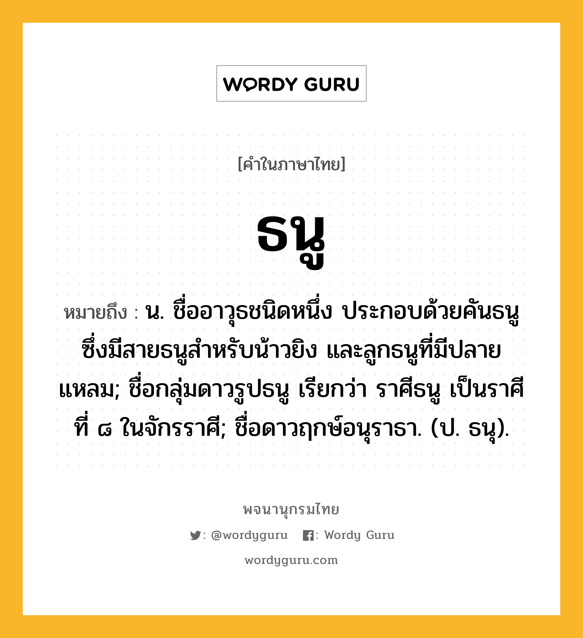 ธนู หมายถึงอะไร?, คำในภาษาไทย ธนู หมายถึง น. ชื่ออาวุธชนิดหนึ่ง ประกอบด้วยคันธนูซึ่งมีสายธนูสำหรับน้าวยิง และลูกธนูที่มีปลายแหลม; ชื่อกลุ่มดาวรูปธนู เรียกว่า ราศีธนู เป็นราศีที่ ๘ ในจักรราศี; ชื่อดาวฤกษ์อนุราธา. (ป. ธนุ).