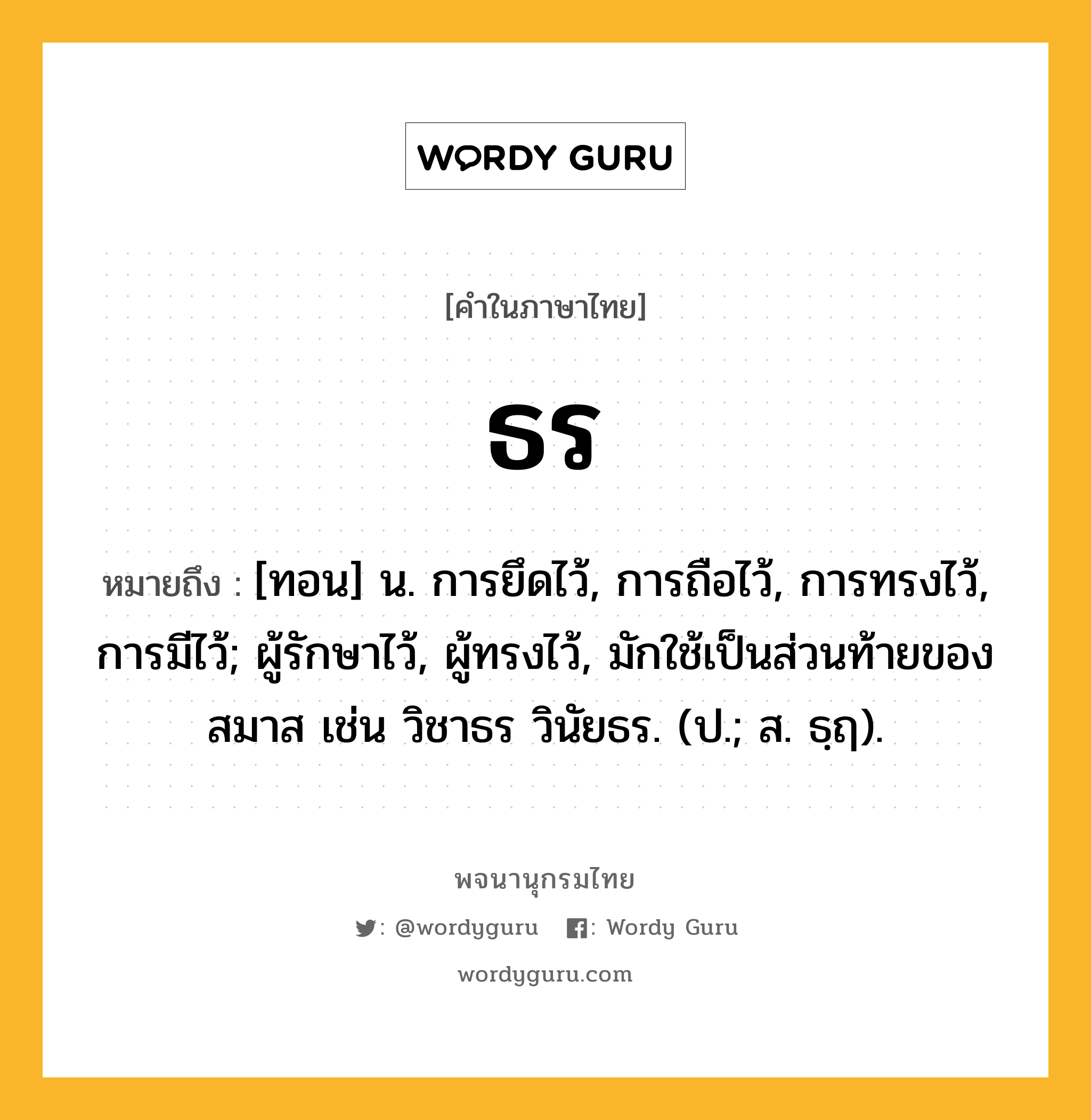 ธร หมายถึงอะไร?, คำในภาษาไทย ธร หมายถึง [ทอน] น. การยึดไว้, การถือไว้, การทรงไว้, การมีไว้; ผู้รักษาไว้, ผู้ทรงไว้, มักใช้เป็นส่วนท้ายของสมาส เช่น วิชาธร วินัยธร. (ป.; ส. ธฺฤ).