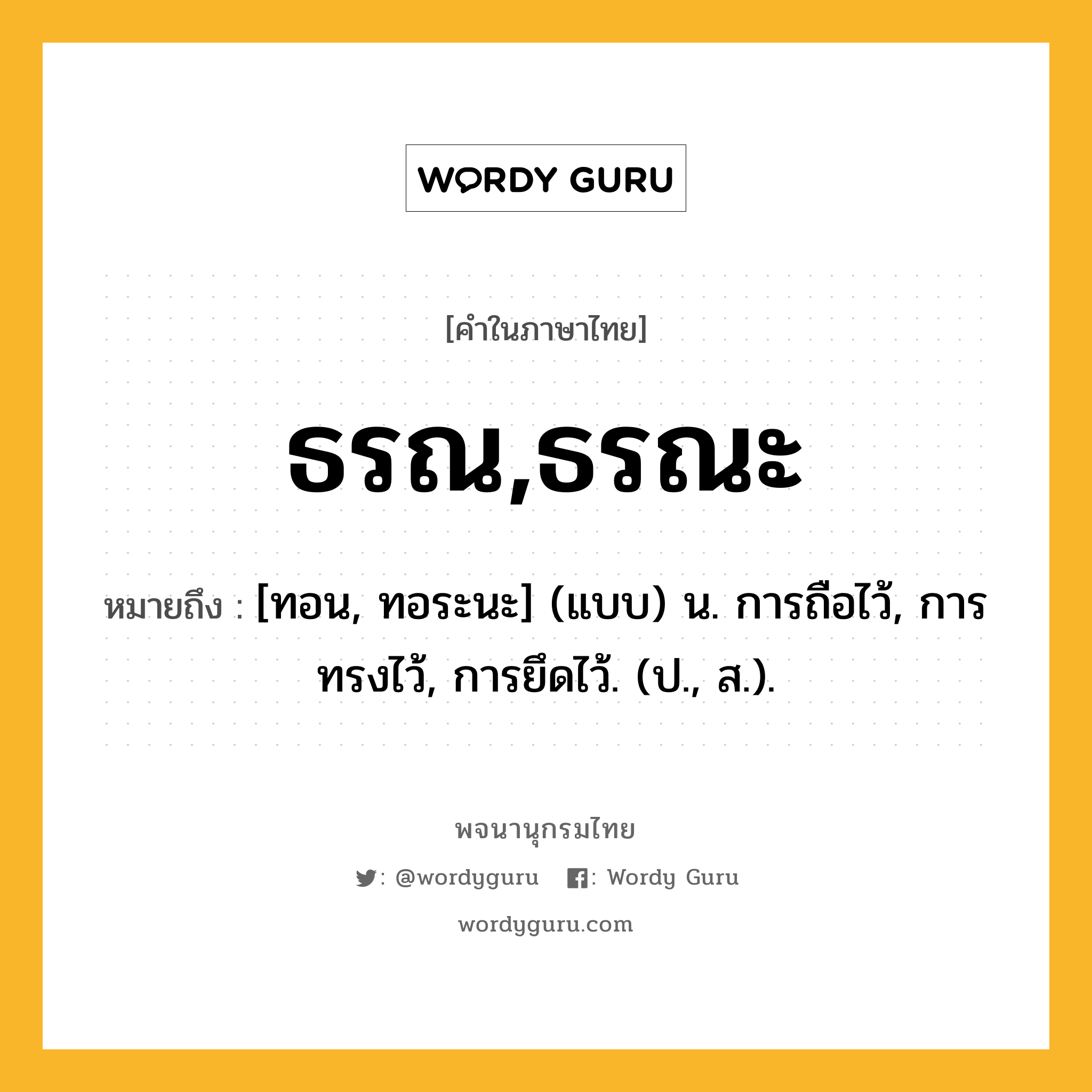 ธรณ,ธรณะ หมายถึงอะไร?, คำในภาษาไทย ธรณ,ธรณะ หมายถึง [ทอน, ทอระนะ] (แบบ) น. การถือไว้, การทรงไว้, การยึดไว้. (ป., ส.).