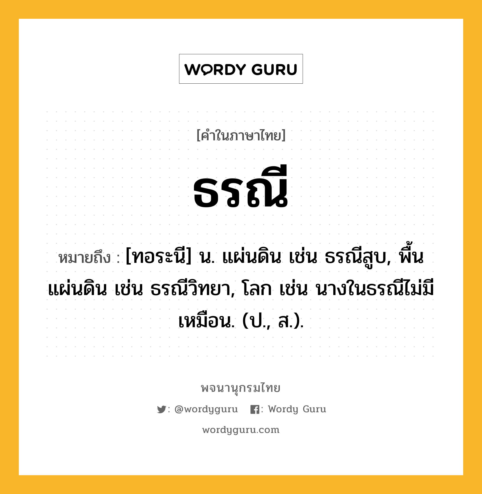 ธรณี หมายถึงอะไร?, คำในภาษาไทย ธรณี หมายถึง [ทอระนี] น. แผ่นดิน เช่น ธรณีสูบ, พื้นแผ่นดิน เช่น ธรณีวิทยา, โลก เช่น นางในธรณีไม่มีเหมือน. (ป., ส.).