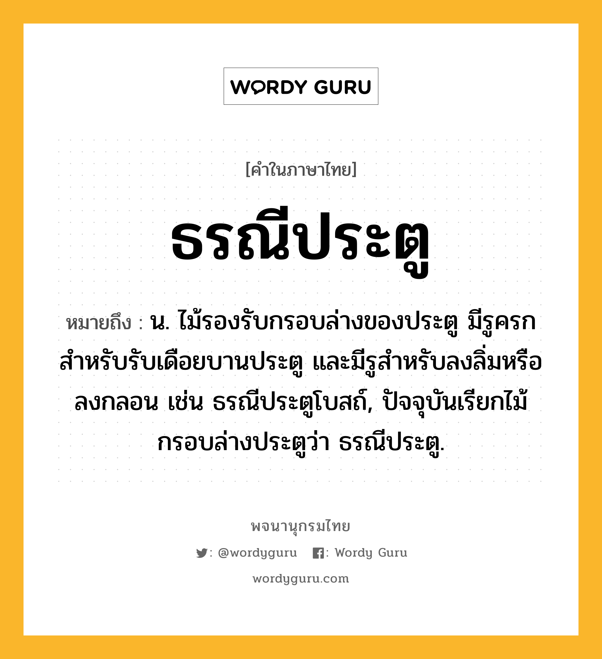 ธรณีประตู หมายถึงอะไร?, คำในภาษาไทย ธรณีประตู หมายถึง น. ไม้รองรับกรอบล่างของประตู มีรูครกสําหรับรับเดือยบานประตู และมีรูสําหรับลงลิ่มหรือลงกลอน เช่น ธรณีประตูโบสถ์, ปัจจุบันเรียกไม้กรอบล่างประตูว่า ธรณีประตู.