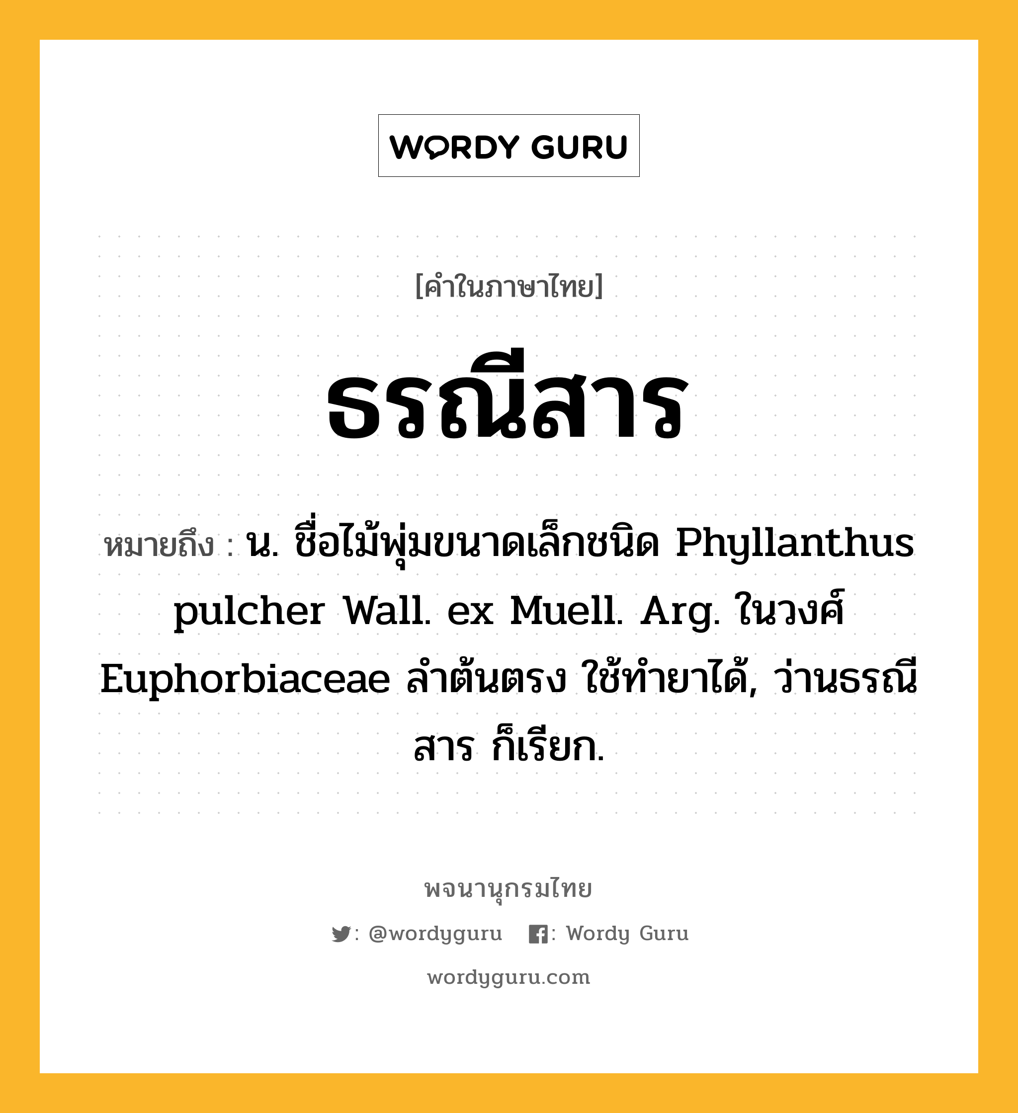 ธรณีสาร หมายถึงอะไร?, คำในภาษาไทย ธรณีสาร หมายถึง น. ชื่อไม้พุ่มขนาดเล็กชนิด Phyllanthus pulcher Wall. ex Muell. Arg. ในวงศ์ Euphorbiaceae ลําต้นตรง ใช้ทํายาได้, ว่านธรณีสาร ก็เรียก.