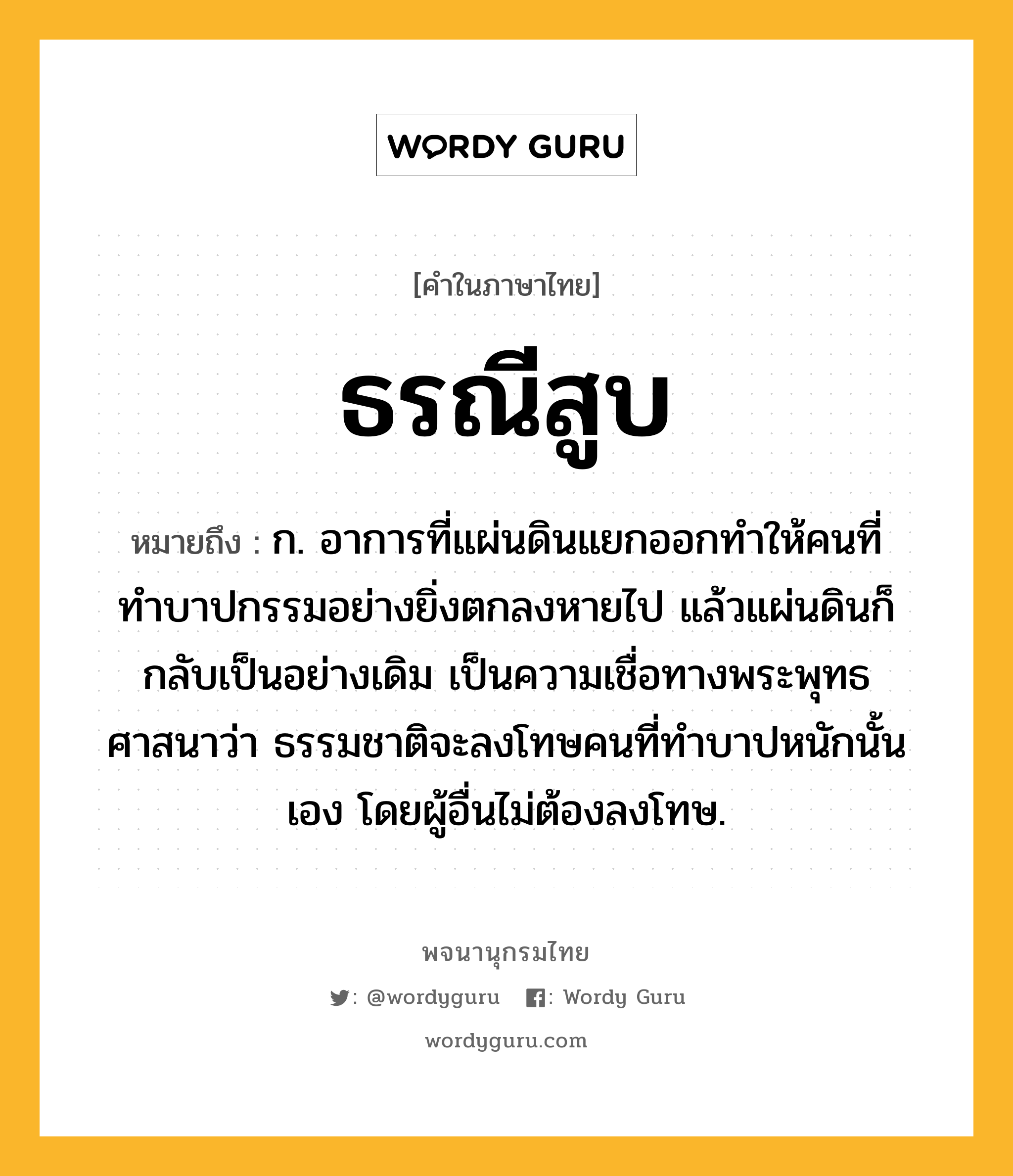 ธรณีสูบ ความหมาย หมายถึงอะไร?, คำในภาษาไทย ธรณีสูบ หมายถึง ก. อาการที่แผ่นดินแยกออกทำให้คนที่ทำบาปกรรมอย่างยิ่งตกลงหายไป แล้วแผ่นดินก็กลับเป็นอย่างเดิม เป็นความเชื่อทางพระพุทธศาสนาว่า ธรรมชาติจะลงโทษคนที่ทำบาปหนักนั้นเอง โดยผู้อื่นไม่ต้องลงโทษ.