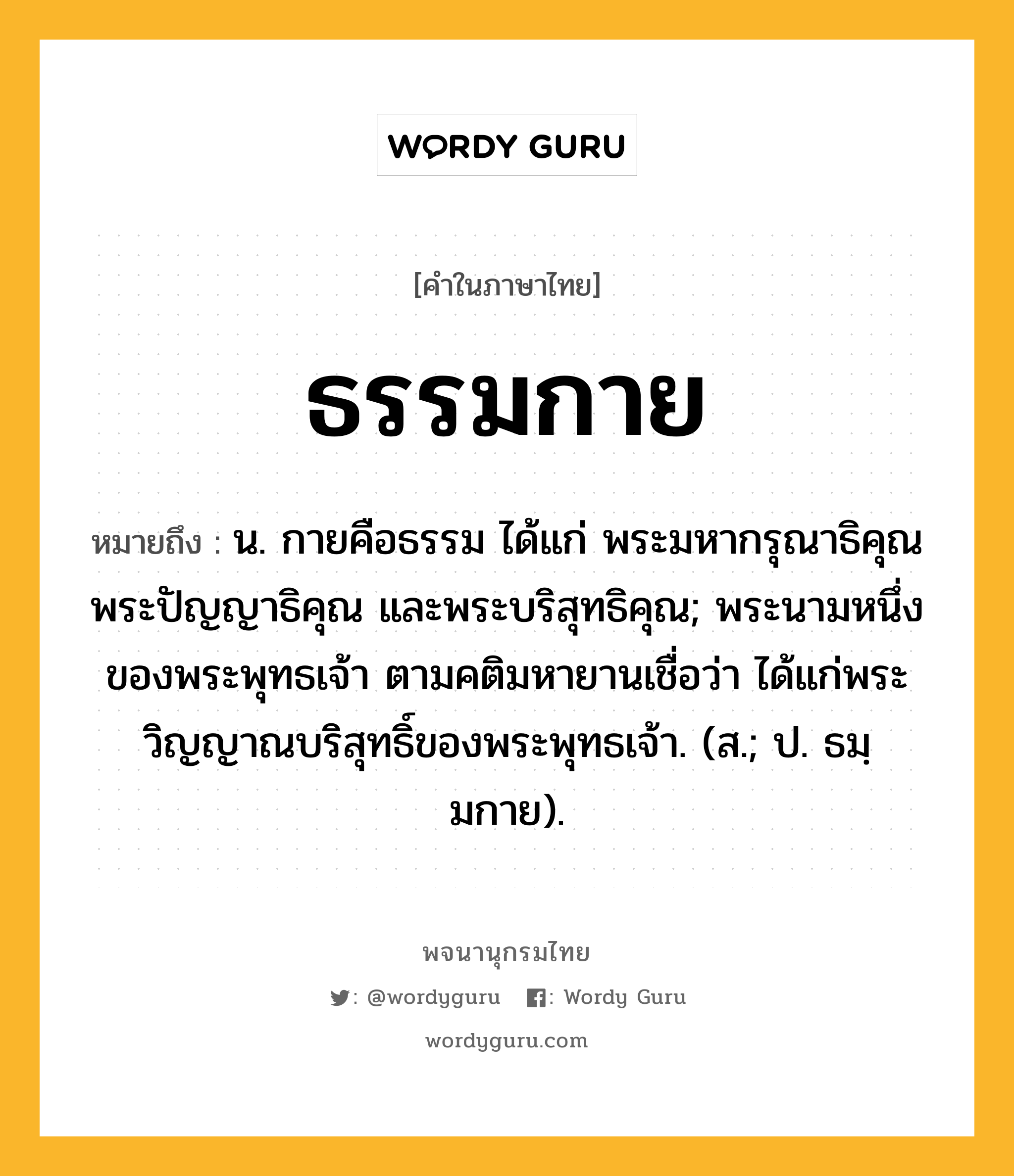 ธรรมกาย หมายถึงอะไร?, คำในภาษาไทย ธรรมกาย หมายถึง น. กายคือธรรม ได้แก่ พระมหากรุณาธิคุณ พระปัญญาธิคุณ และพระบริสุทธิคุณ; พระนามหนึ่งของพระพุทธเจ้า ตามคติมหายานเชื่อว่า ได้แก่พระวิญญาณบริสุทธิ์ของพระพุทธเจ้า. (ส.; ป. ธมฺมกาย).