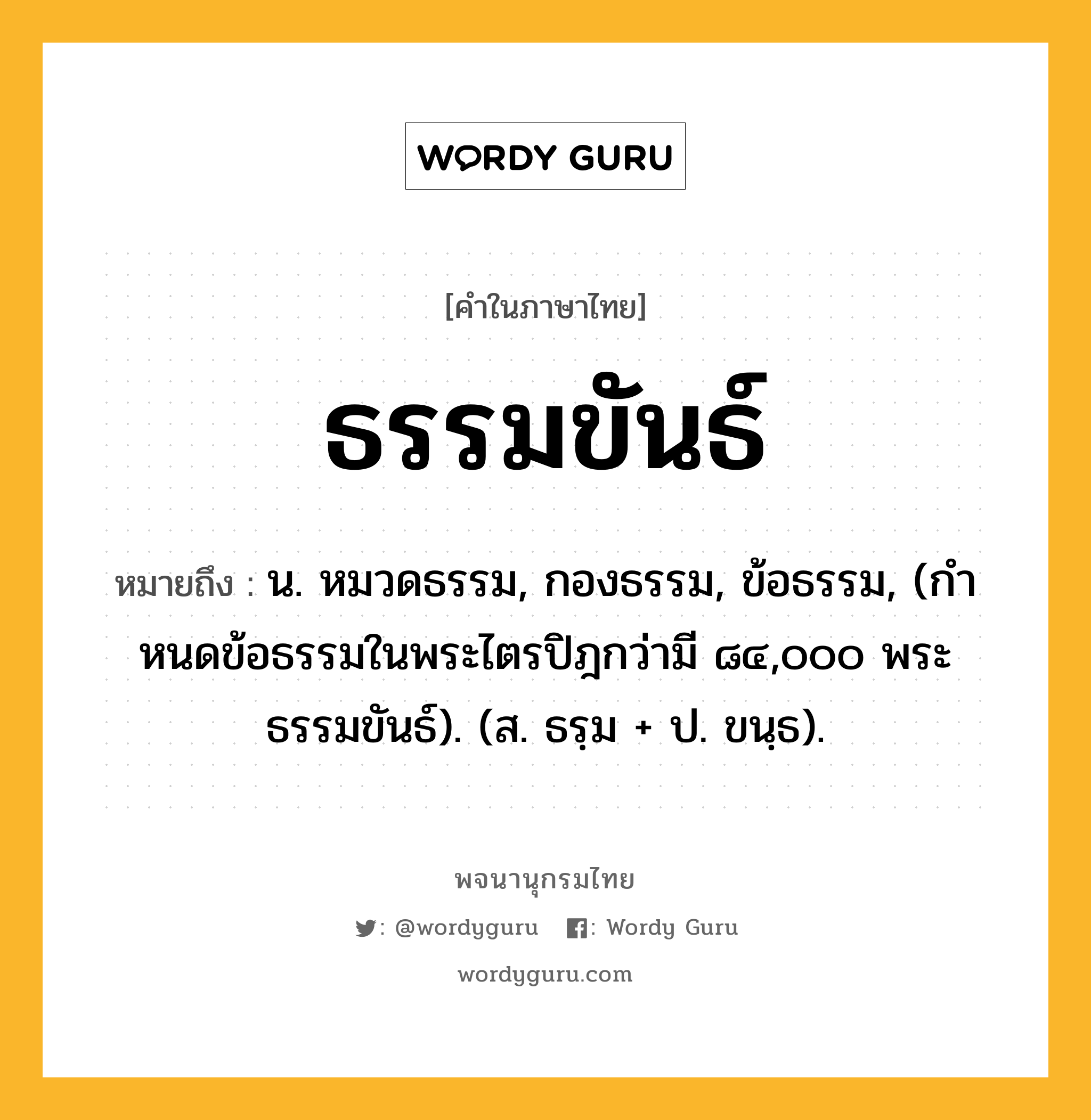 ธรรมขันธ์ ความหมาย หมายถึงอะไร?, คำในภาษาไทย ธรรมขันธ์ หมายถึง น. หมวดธรรม, กองธรรม, ข้อธรรม, (กําหนดข้อธรรมในพระไตรปิฎกว่ามี ๘๔,๐๐๐ พระธรรมขันธ์). (ส. ธรฺม + ป. ขนฺธ).