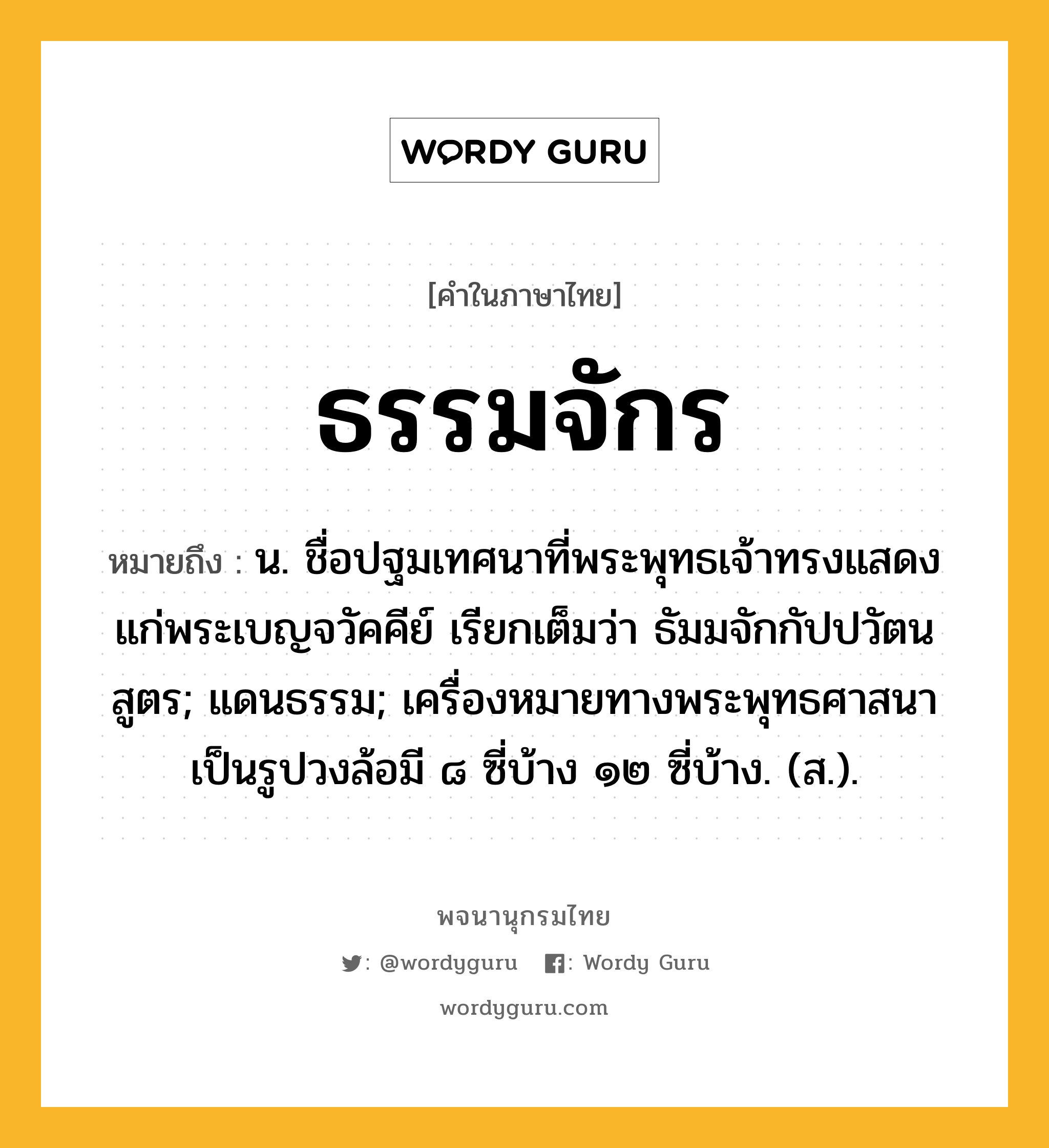 ธรรมจักร ความหมาย หมายถึงอะไร?, คำในภาษาไทย ธรรมจักร หมายถึง น. ชื่อปฐมเทศนาที่พระพุทธเจ้าทรงแสดงแก่พระเบญจวัคคีย์ เรียกเต็มว่า ธัมมจักกัปปวัตนสูตร; แดนธรรม; เครื่องหมายทางพระพุทธศาสนา เป็นรูปวงล้อมี ๘ ซี่บ้าง ๑๒ ซี่บ้าง. (ส.).