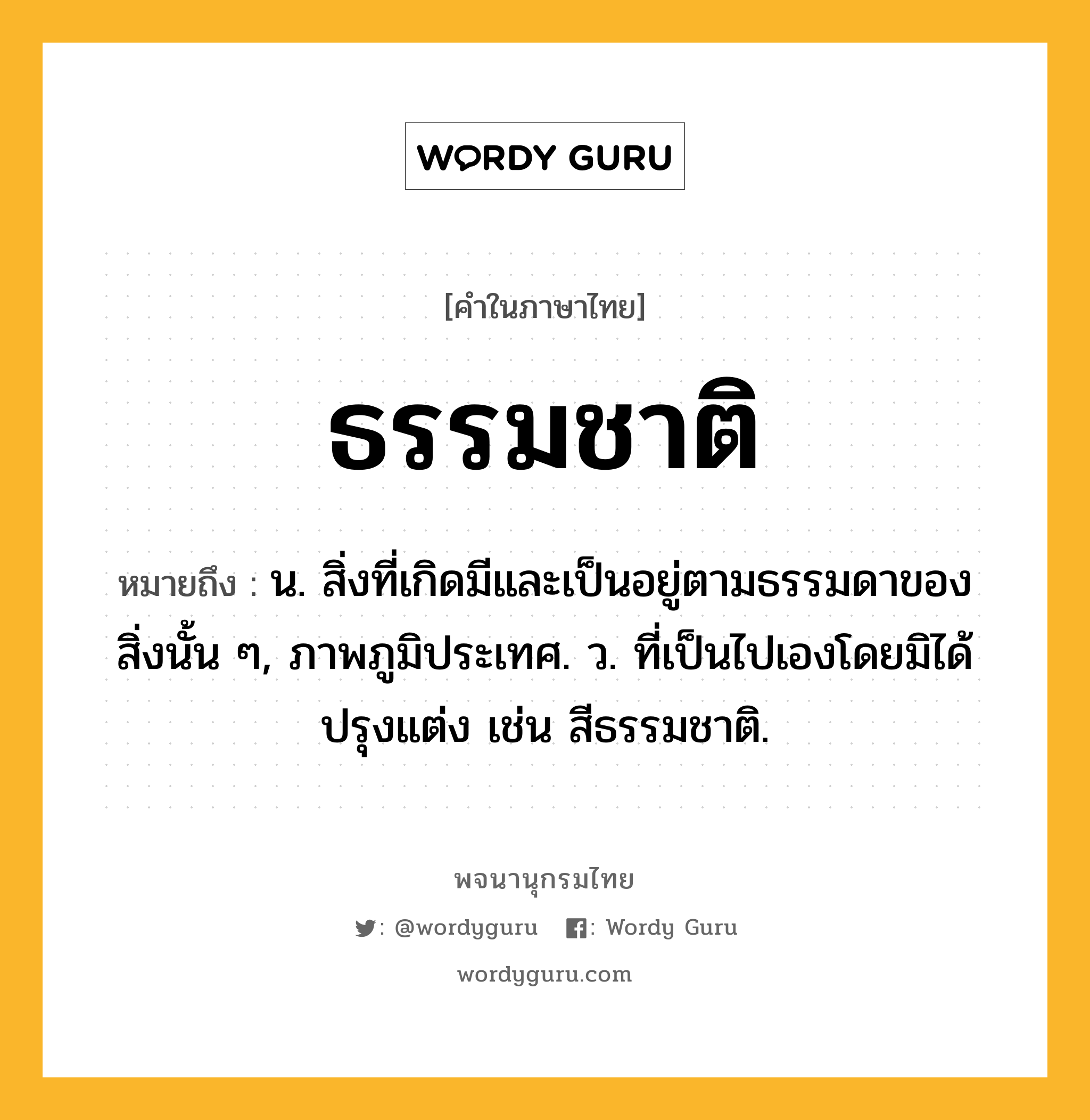 ธรรมชาติ ความหมาย หมายถึงอะไร?, คำในภาษาไทย ธรรมชาติ หมายถึง น. สิ่งที่เกิดมีและเป็นอยู่ตามธรรมดาของสิ่งนั้น ๆ, ภาพภูมิประเทศ. ว. ที่เป็นไปเองโดยมิได้ปรุงแต่ง เช่น สีธรรมชาติ.