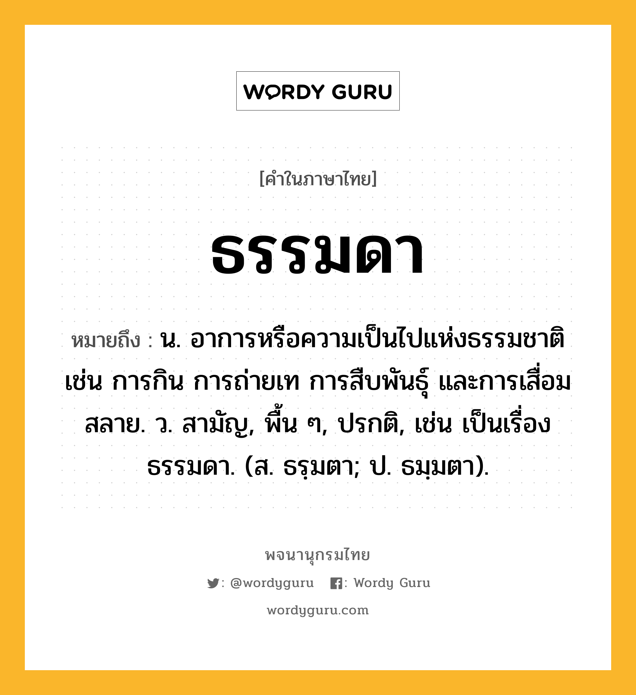 ธรรมดา หมายถึงอะไร?, คำในภาษาไทย ธรรมดา หมายถึง น. อาการหรือความเป็นไปแห่งธรรมชาติ เช่น การกิน การถ่ายเท การสืบพันธุ์ และการเสื่อมสลาย. ว. สามัญ, พื้น ๆ, ปรกติ, เช่น เป็นเรื่องธรรมดา. (ส. ธรฺมตา; ป. ธมฺมตา).