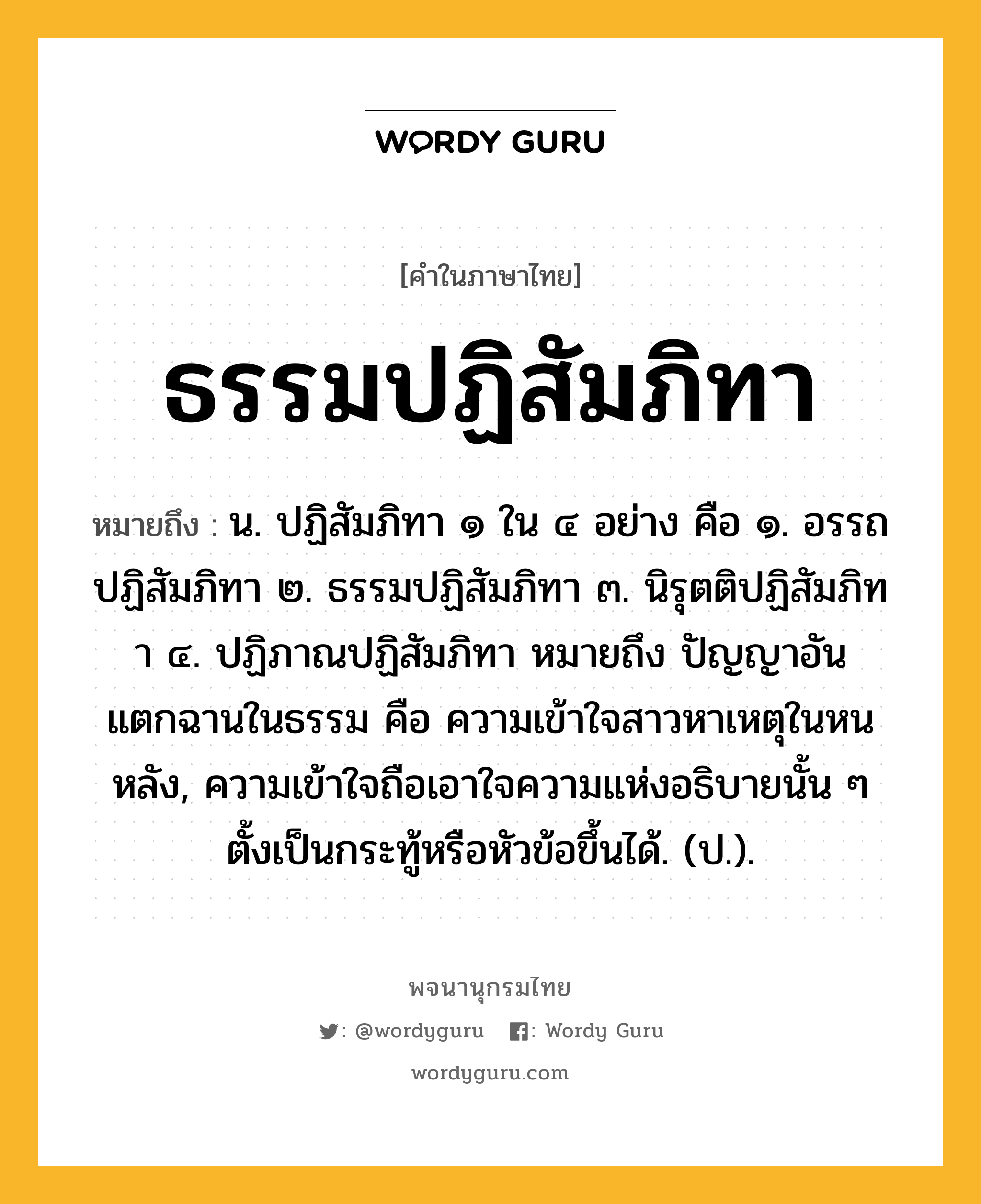 ธรรมปฏิสัมภิทา หมายถึงอะไร?, คำในภาษาไทย ธรรมปฏิสัมภิทา หมายถึง น. ปฏิสัมภิทา ๑ ใน ๔ อย่าง คือ ๑. อรรถปฏิสัมภิทา ๒. ธรรมปฏิสัมภิทา ๓. นิรุตติปฏิสัมภิทา ๔. ปฏิภาณปฏิสัมภิทา หมายถึง ปัญญาอันแตกฉานในธรรม คือ ความเข้าใจสาวหาเหตุในหนหลัง, ความเข้าใจถือเอาใจความแห่งอธิบายนั้น ๆ ตั้งเป็นกระทู้หรือหัวข้อขึ้นได้. (ป.).