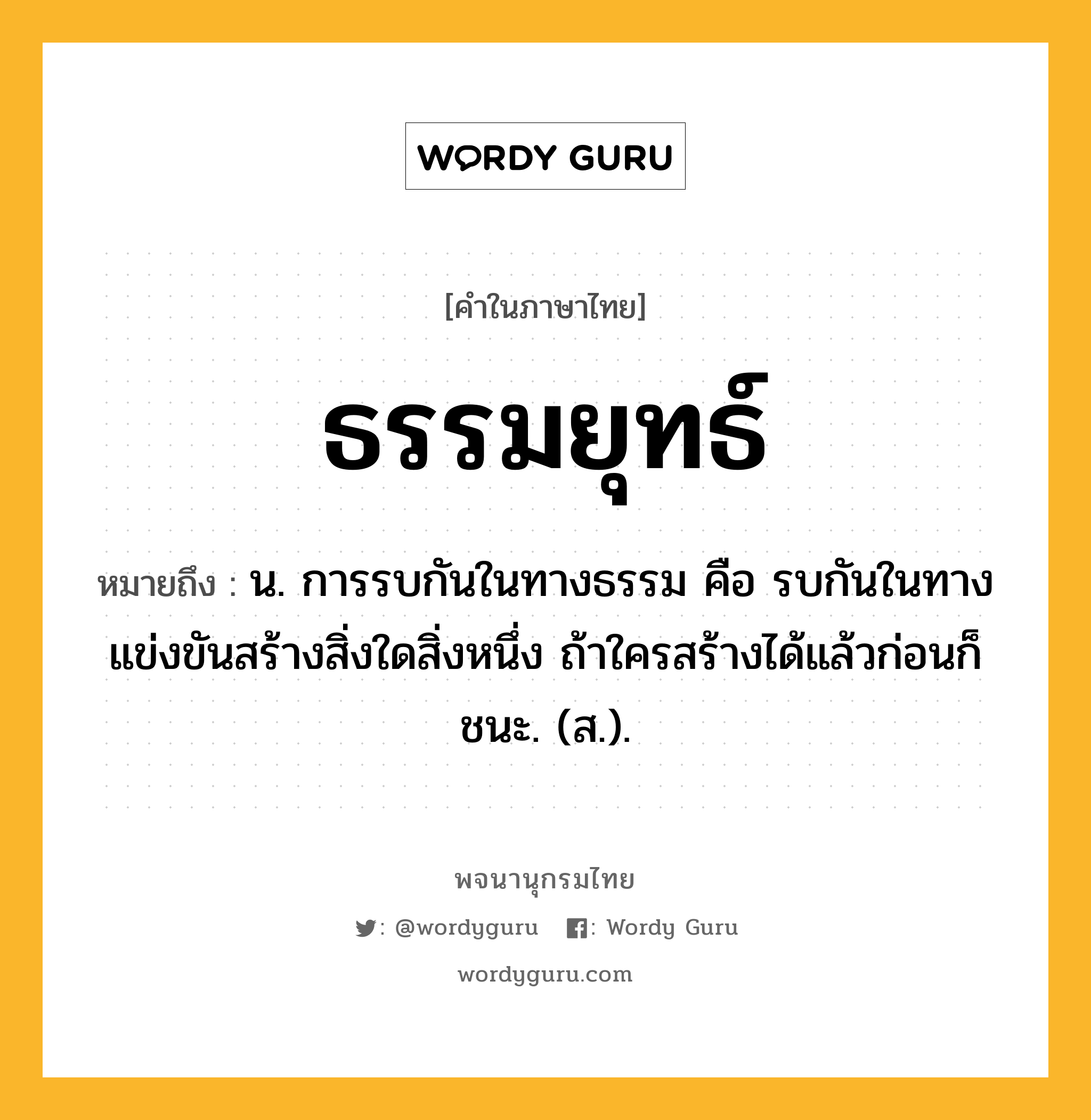 ธรรมยุทธ์ หมายถึงอะไร?, คำในภาษาไทย ธรรมยุทธ์ หมายถึง น. การรบกันในทางธรรม คือ รบกันในทางแข่งขันสร้างสิ่งใดสิ่งหนึ่ง ถ้าใครสร้างได้แล้วก่อนก็ชนะ. (ส.).