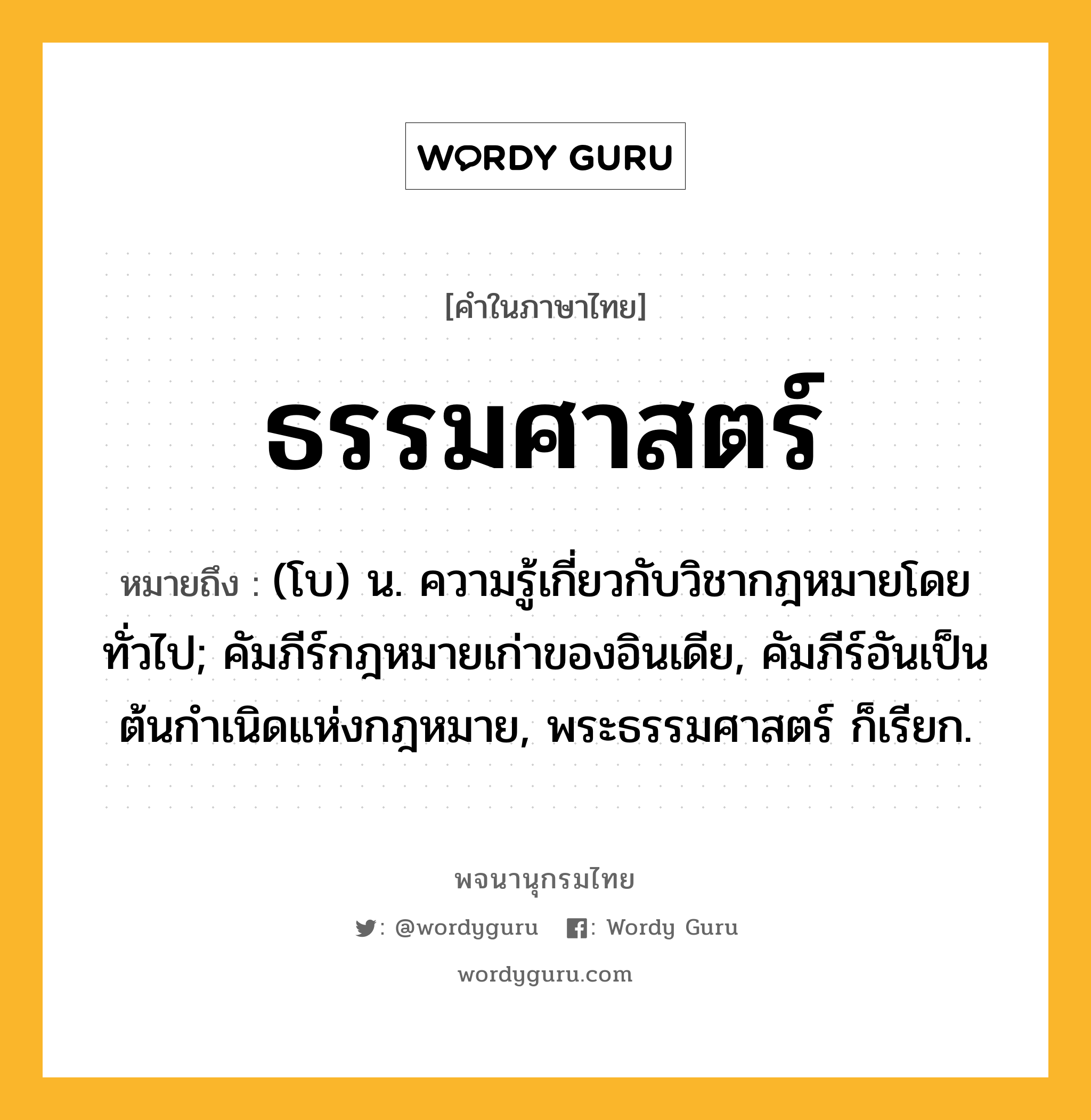 ธรรมศาสตร์ ความหมาย หมายถึงอะไร?, คำในภาษาไทย ธรรมศาสตร์ หมายถึง (โบ) น. ความรู้เกี่ยวกับวิชากฎหมายโดยทั่วไป; คัมภีร์กฎหมายเก่าของอินเดีย, คัมภีร์อันเป็นต้นกําเนิดแห่งกฎหมาย, พระธรรมศาสตร์ ก็เรียก.