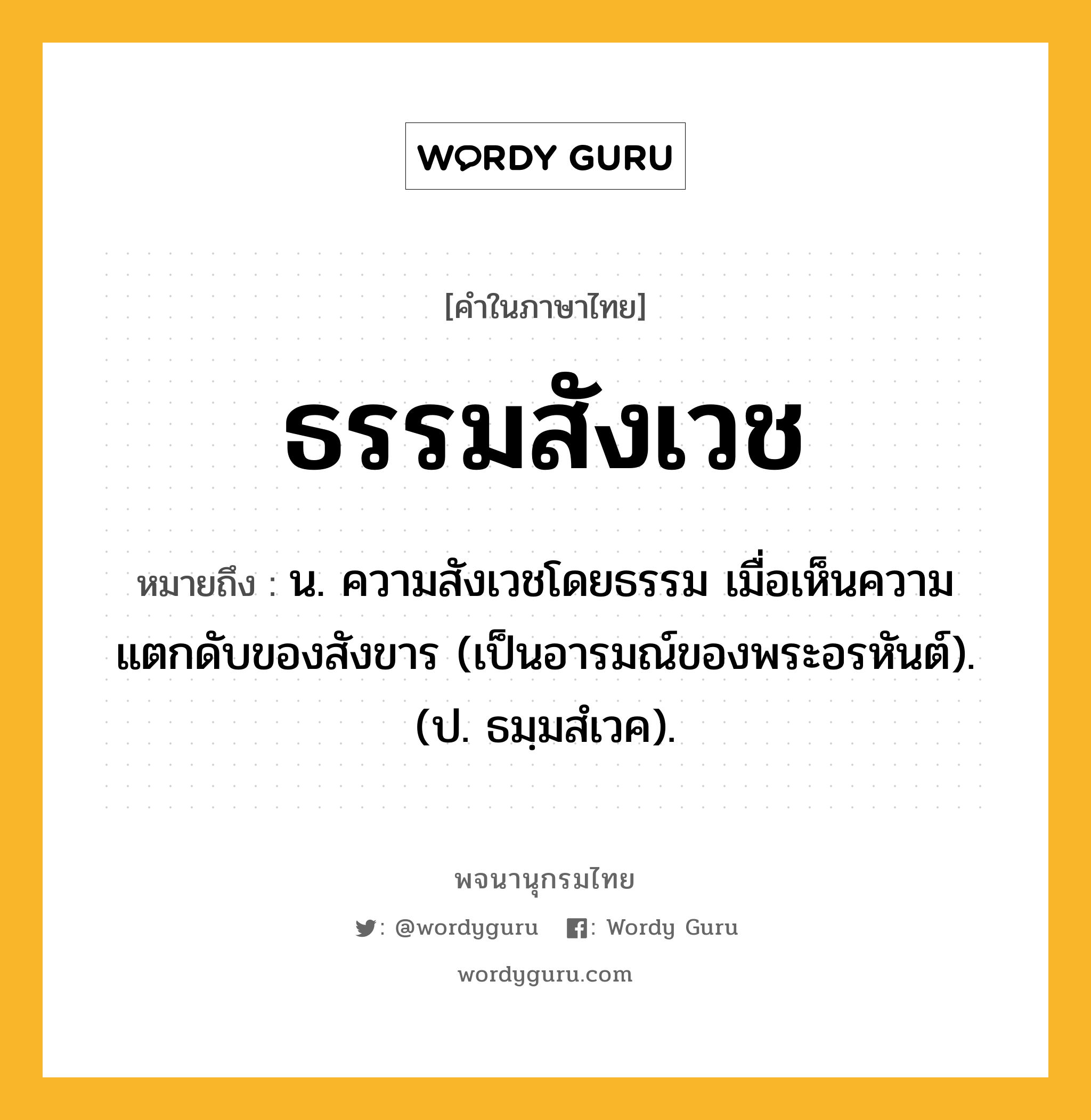 ธรรมสังเวช หมายถึงอะไร?, คำในภาษาไทย ธรรมสังเวช หมายถึง น. ความสังเวชโดยธรรม เมื่อเห็นความแตกดับของสังขาร (เป็นอารมณ์ของพระอรหันต์). (ป. ธมฺมสํเวค).