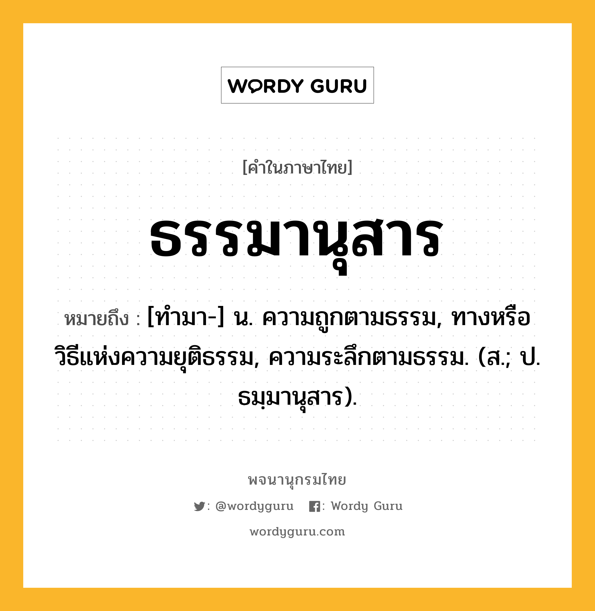 ธรรมานุสาร ความหมาย หมายถึงอะไร?, คำในภาษาไทย ธรรมานุสาร หมายถึง [ทํามา-] น. ความถูกตามธรรม, ทางหรือวิธีแห่งความยุติธรรม, ความระลึกตามธรรม. (ส.; ป. ธมฺมานุสาร).