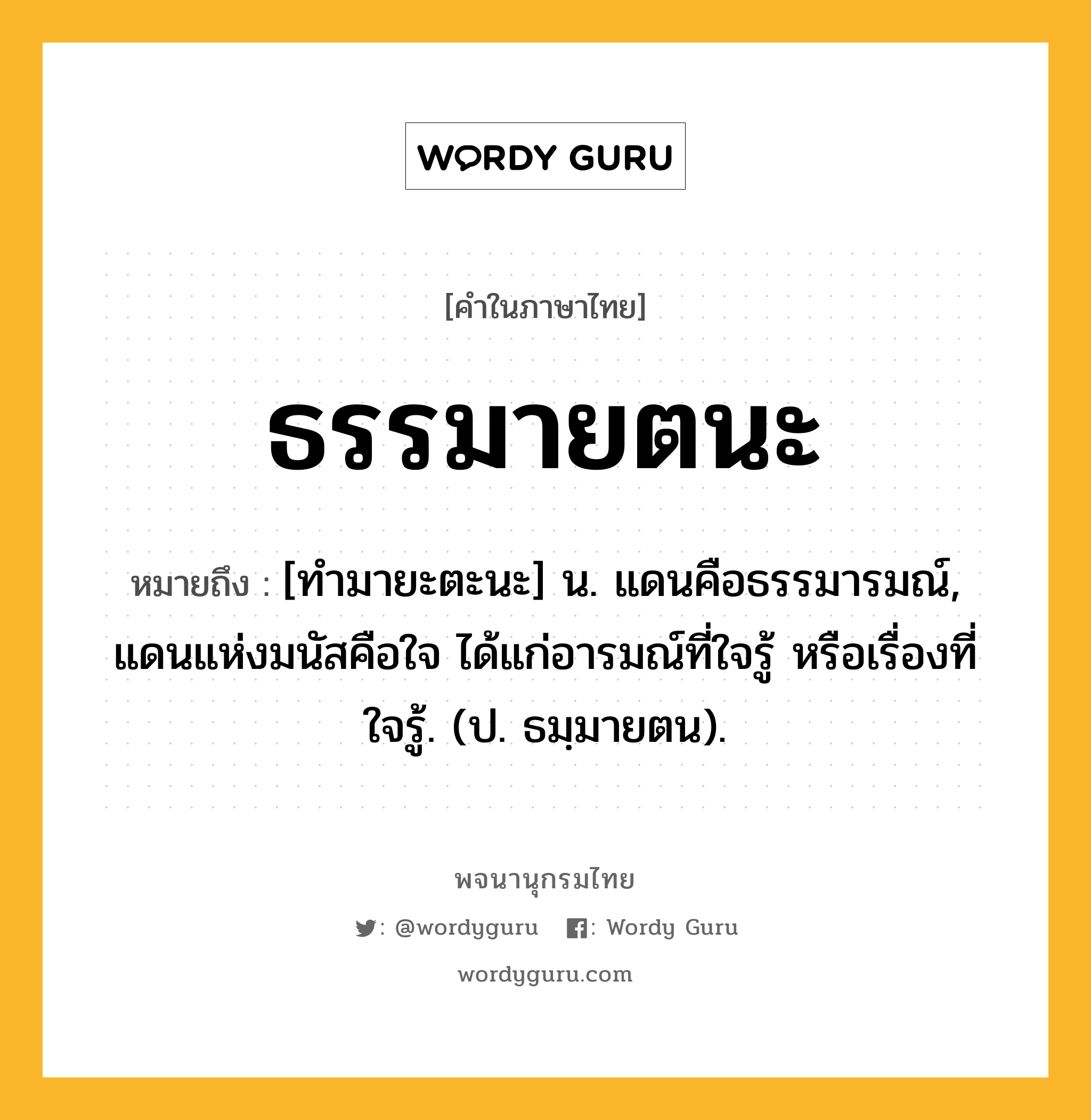 ธรรมายตนะ หมายถึงอะไร?, คำในภาษาไทย ธรรมายตนะ หมายถึง [ทํามายะตะนะ] น. แดนคือธรรมารมณ์, แดนแห่งมนัสคือใจ ได้แก่อารมณ์ที่ใจรู้ หรือเรื่องที่ใจรู้. (ป. ธมฺมายตน).