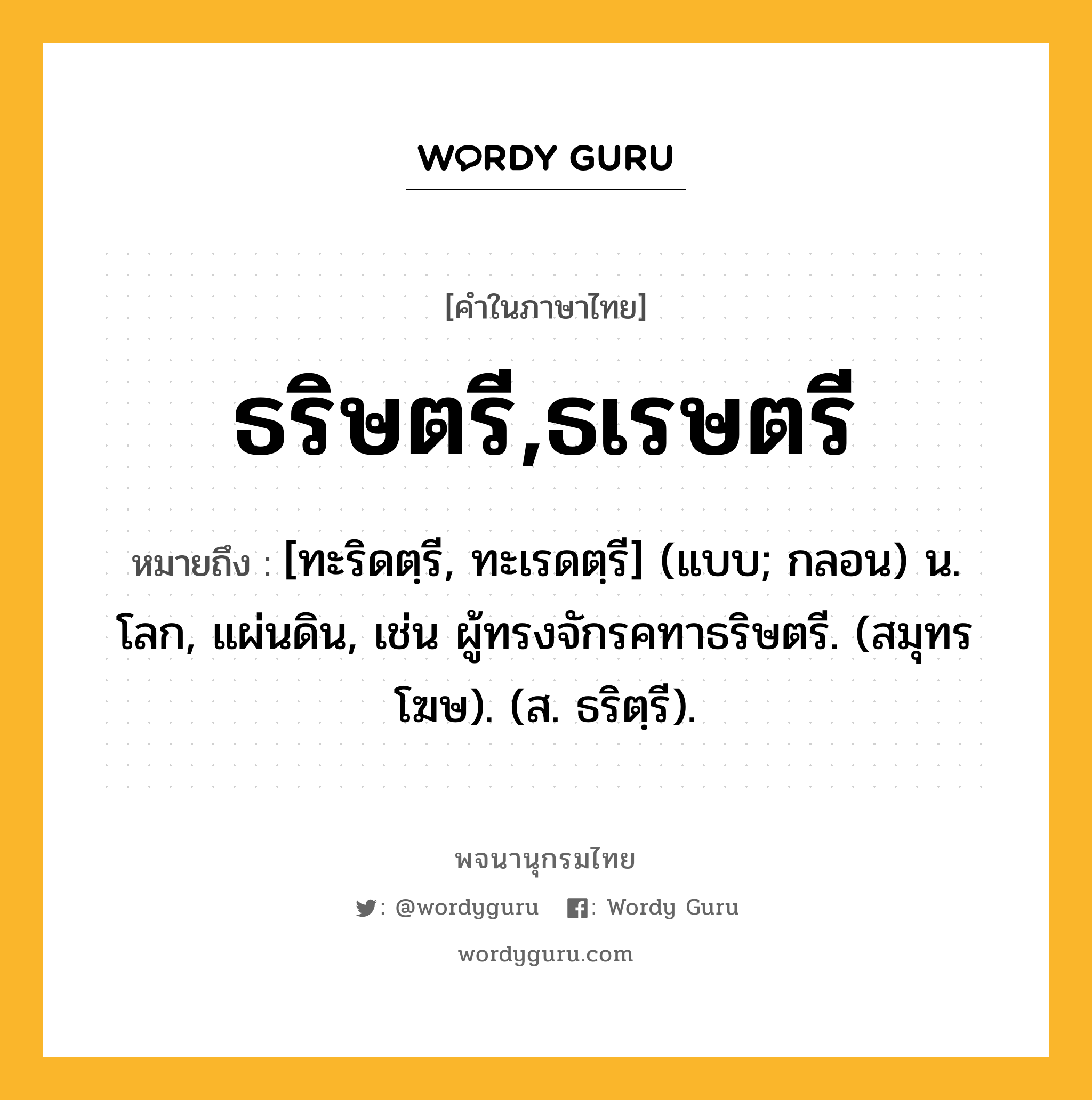 ธริษตรี,ธเรษตรี หมายถึงอะไร?, คำในภาษาไทย ธริษตรี,ธเรษตรี หมายถึง [ทะริดตฺรี, ทะเรดตฺรี] (แบบ; กลอน) น. โลก, แผ่นดิน, เช่น ผู้ทรงจักรคทาธริษตรี. (สมุทรโฆษ). (ส. ธริตฺรี).