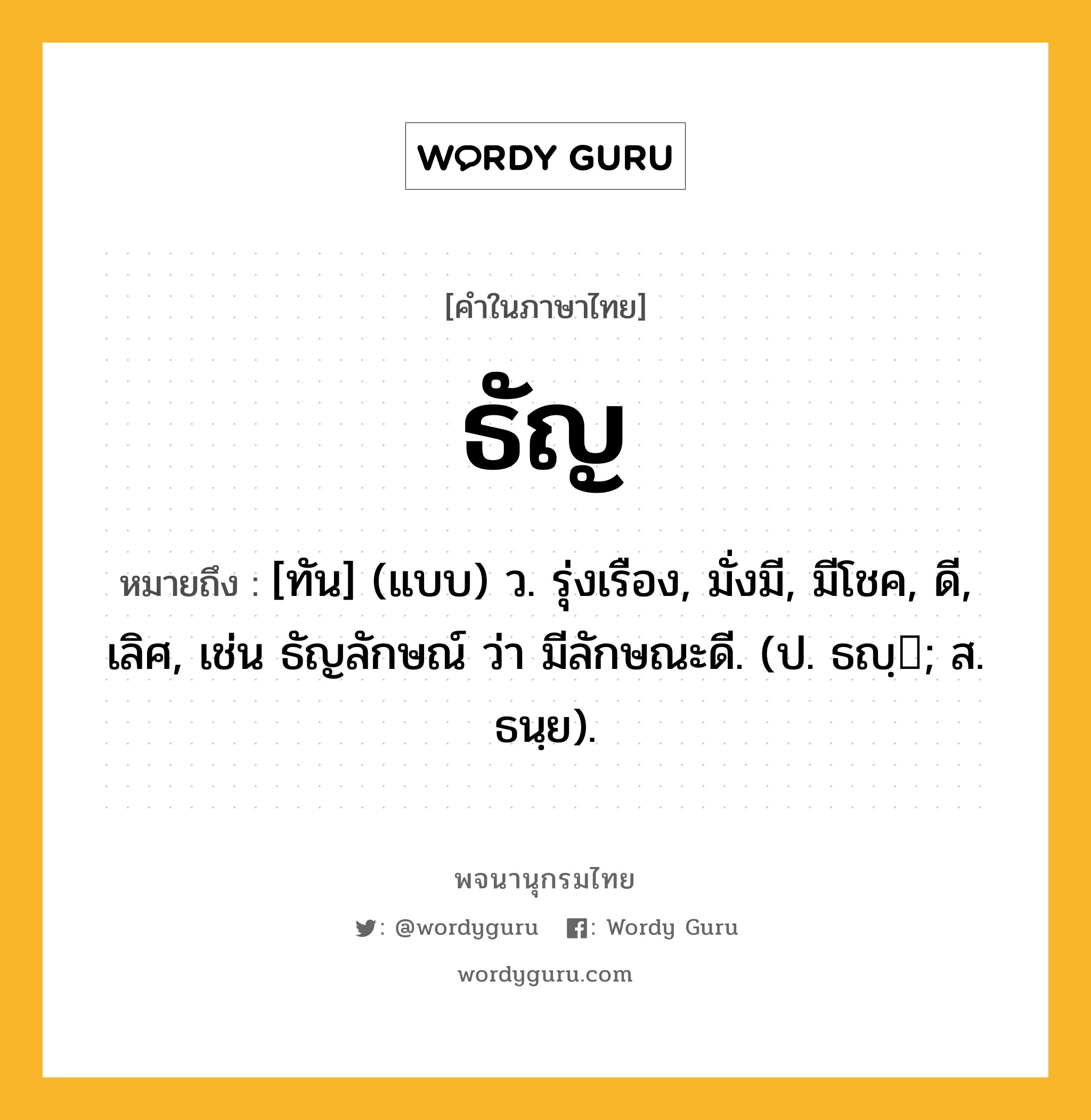 ธัญ หมายถึงอะไร?, คำในภาษาไทย ธัญ หมายถึง [ทัน] (แบบ) ว. รุ่งเรือง, มั่งมี, มีโชค, ดี, เลิศ, เช่น ธัญลักษณ์ ว่า มีลักษณะดี. (ป. ธญฺ; ส. ธนฺย).