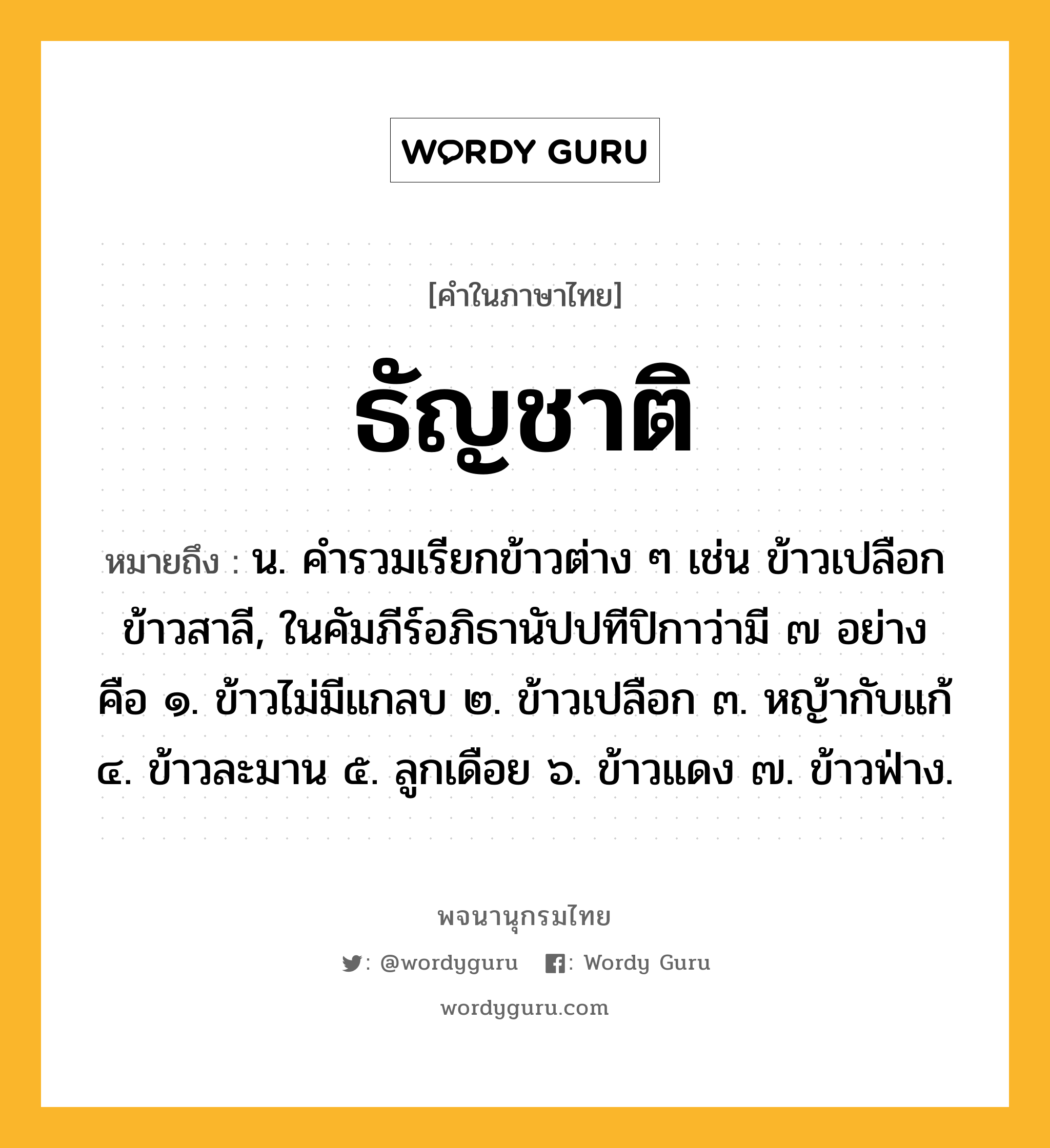 ธัญชาติ ความหมาย หมายถึงอะไร?, คำในภาษาไทย ธัญชาติ หมายถึง น. คํารวมเรียกข้าวต่าง ๆ เช่น ข้าวเปลือก ข้าวสาลี, ในคัมภีร์อภิธานัปปทีปิกาว่ามี ๗ อย่าง คือ ๑. ข้าวไม่มีแกลบ ๒. ข้าวเปลือก ๓. หญ้ากับแก้ ๔. ข้าวละมาน ๕. ลูกเดือย ๖. ข้าวแดง ๗. ข้าวฟ่าง.