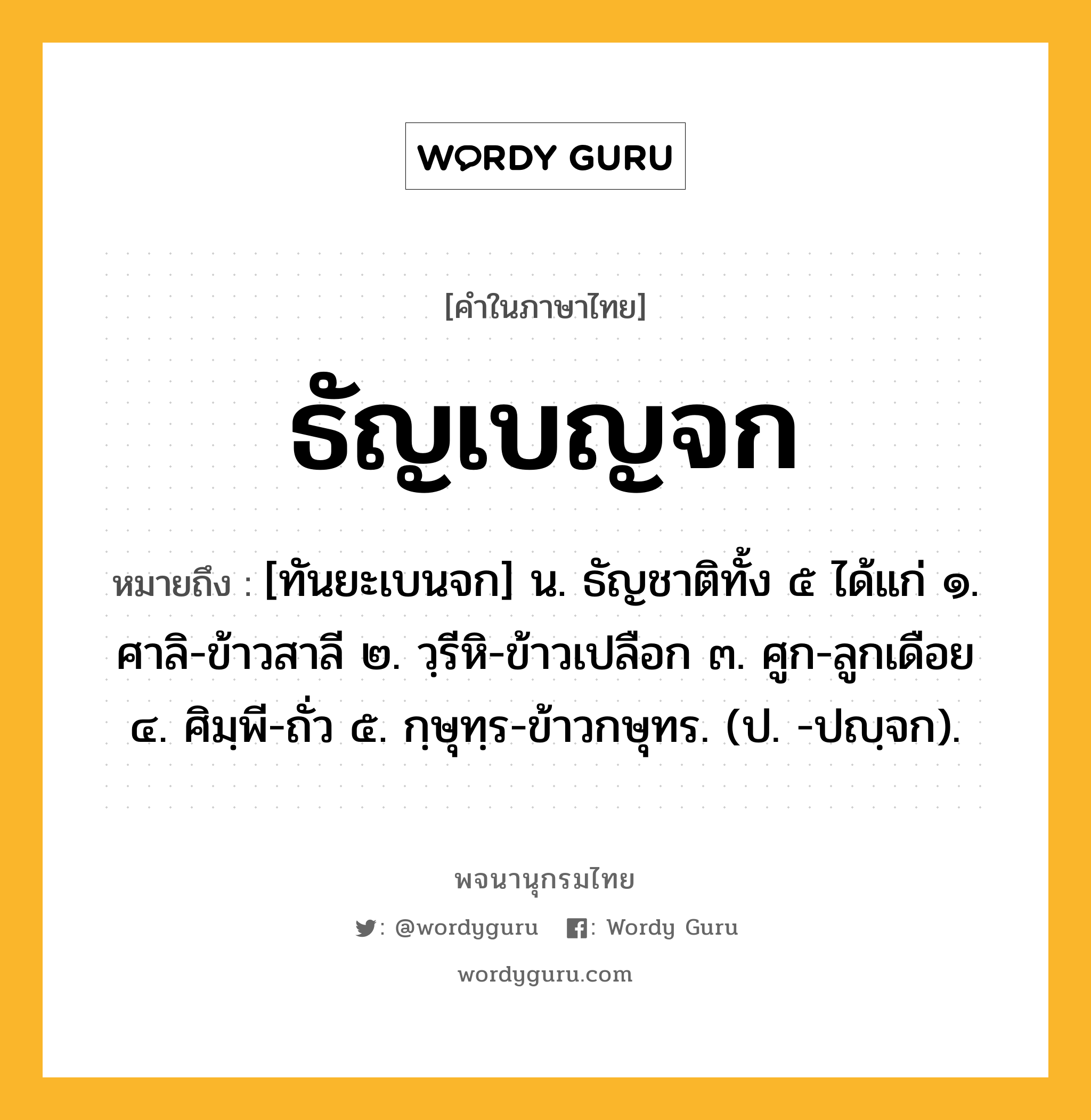 ธัญเบญจก หมายถึงอะไร?, คำในภาษาไทย ธัญเบญจก หมายถึง [ทันยะเบนจก] น. ธัญชาติทั้ง ๕ ได้แก่ ๑. ศาลิ-ข้าวสาลี ๒. วฺรีหิ-ข้าวเปลือก ๓. ศูก-ลูกเดือย ๔. ศิมฺพี-ถั่ว ๕. กฺษุทฺร-ข้าวกษุทร. (ป. -ปญฺจก).