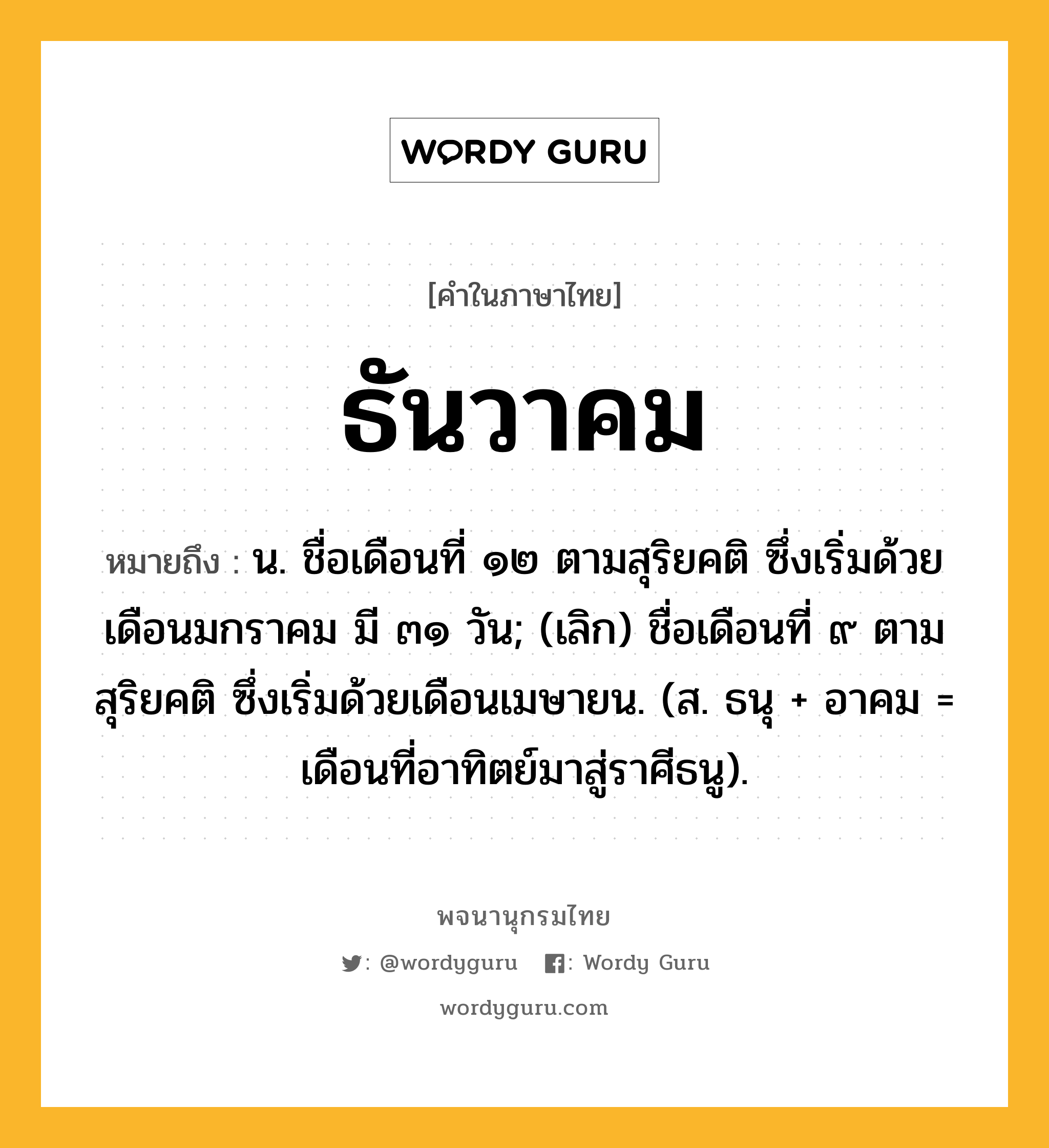 ธันวาคม หมายถึงอะไร?, คำในภาษาไทย ธันวาคม หมายถึง น. ชื่อเดือนที่ ๑๒ ตามสุริยคติ ซึ่งเริ่มด้วยเดือนมกราคม มี ๓๑ วัน; (เลิก) ชื่อเดือนที่ ๙ ตามสุริยคติ ซึ่งเริ่มด้วยเดือนเมษายน. (ส. ธนุ + อาคม = เดือนที่อาทิตย์มาสู่ราศีธนู).