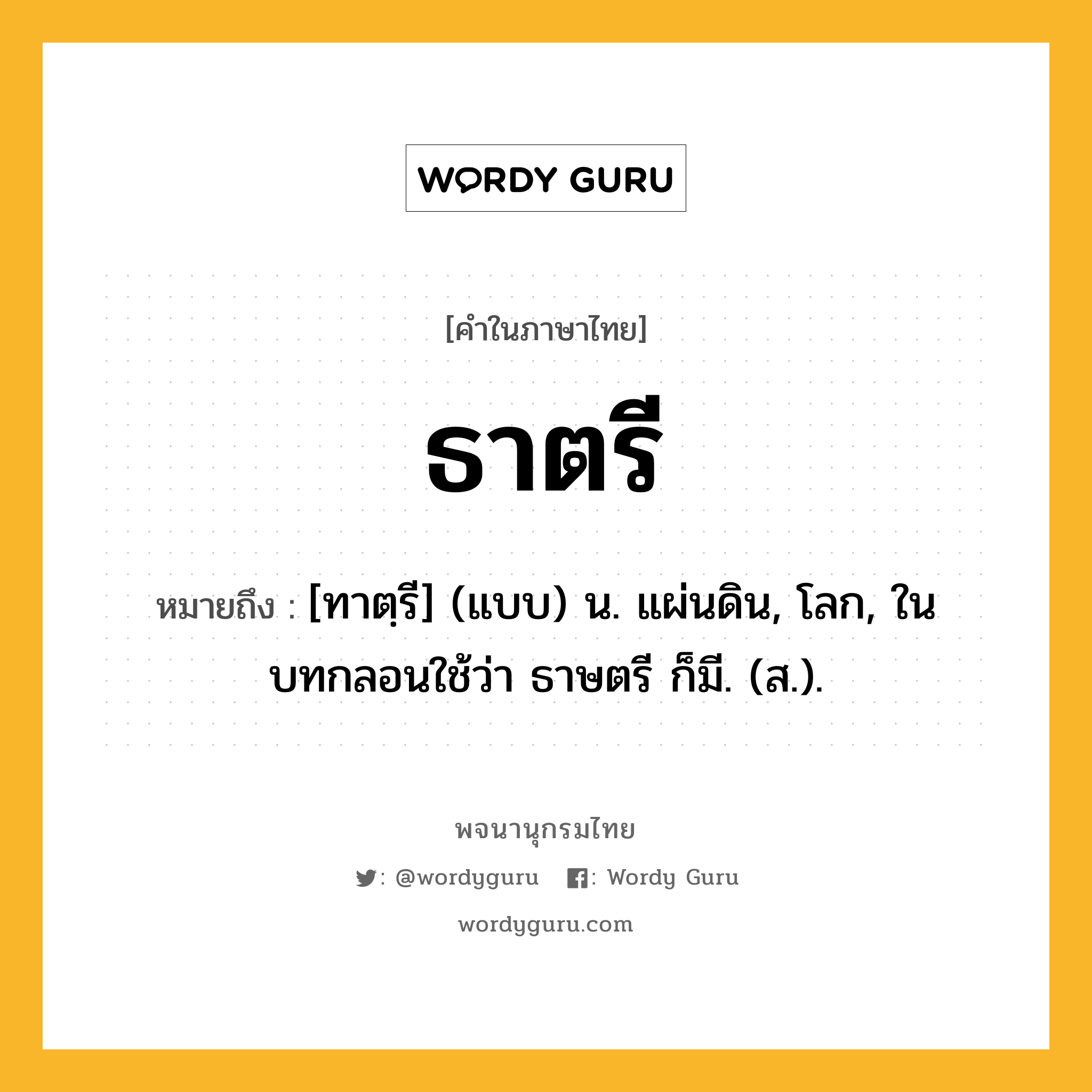 ธาตรี หมายถึงอะไร?, คำในภาษาไทย ธาตรี หมายถึง [ทาตฺรี] (แบบ) น. แผ่นดิน, โลก, ในบทกลอนใช้ว่า ธาษตรี ก็มี. (ส.).