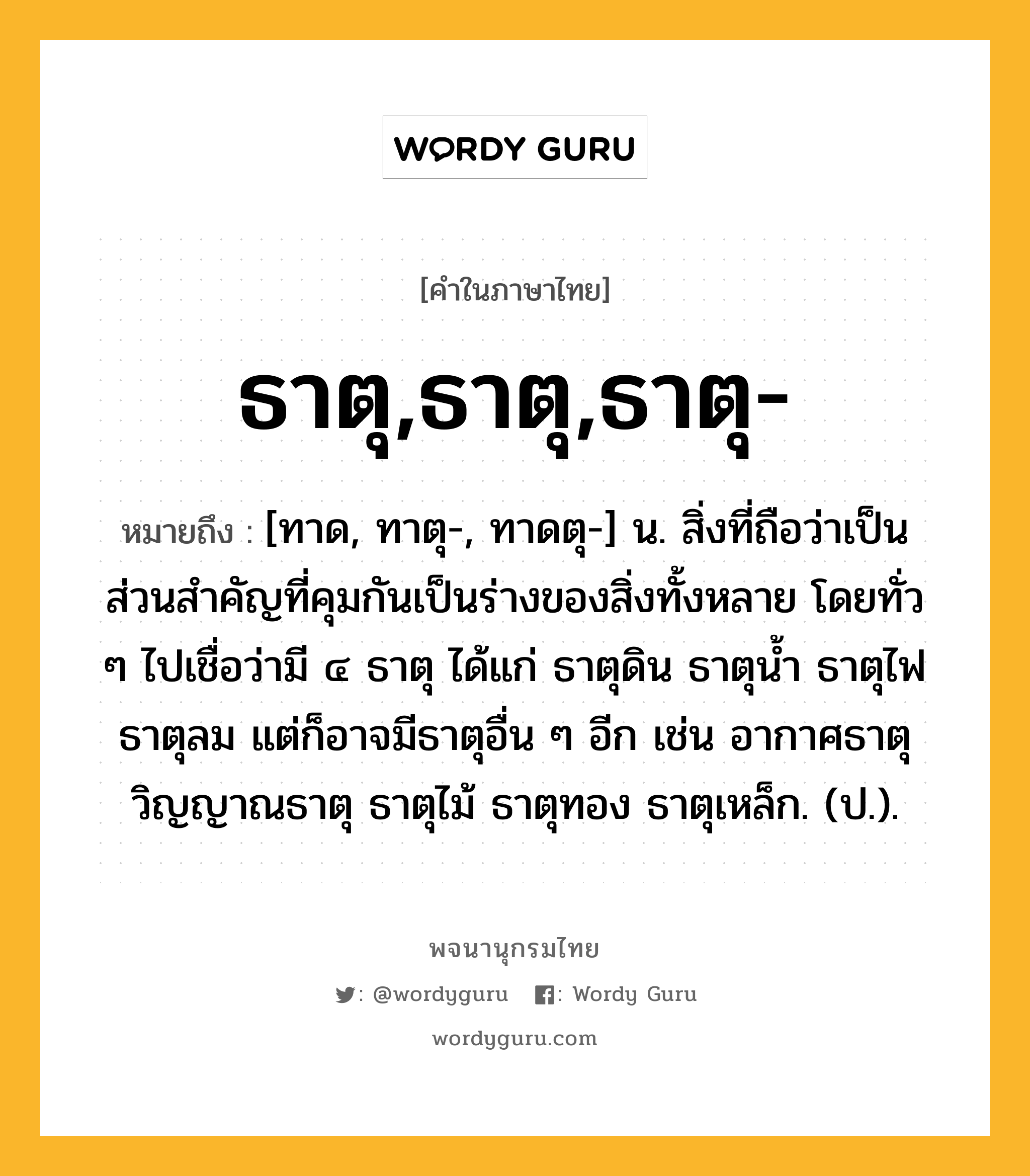 ธาตุ,ธาตุ,ธาตุ- หมายถึงอะไร?, คำในภาษาไทย ธาตุ,ธาตุ,ธาตุ- หมายถึง [ทาด, ทาตุ-, ทาดตุ-] น. สิ่งที่ถือว่าเป็นส่วนสําคัญที่คุมกันเป็นร่างของสิ่งทั้งหลาย โดยทั่ว ๆ ไปเชื่อว่ามี ๔ ธาตุ ได้แก่ ธาตุดิน ธาตุนํ้า ธาตุไฟ ธาตุลม แต่ก็อาจมีธาตุอื่น ๆ อีก เช่น อากาศธาตุ วิญญาณธาตุ ธาตุไม้ ธาตุทอง ธาตุเหล็ก. (ป.).