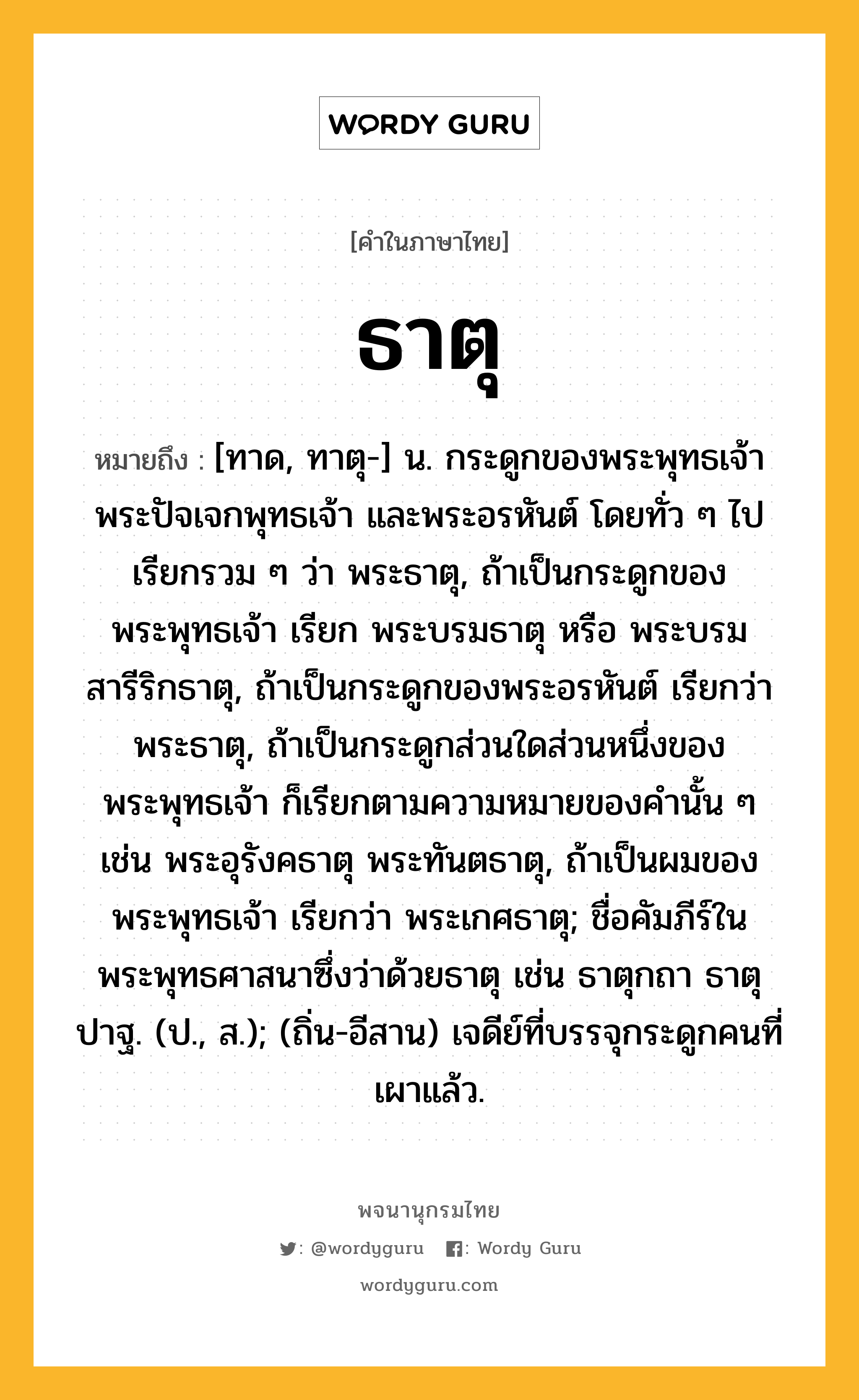 ธาตุ หมายถึงอะไร?, คำในภาษาไทย ธาตุ หมายถึง [ทาด, ทาตุ-] น. กระดูกของพระพุทธเจ้า พระปัจเจกพุทธเจ้า และพระอรหันต์ โดยทั่ว ๆ ไปเรียกรวม ๆ ว่า พระธาตุ, ถ้าเป็นกระดูกของพระพุทธเจ้า เรียก พระบรมธาตุ หรือ พระบรมสารีริกธาตุ, ถ้าเป็นกระดูกของพระอรหันต์ เรียกว่า พระธาตุ, ถ้าเป็นกระดูกส่วนใดส่วนหนึ่งของพระพุทธเจ้า ก็เรียกตามความหมายของคํานั้น ๆ เช่น พระอุรังคธาตุ พระทันตธาตุ, ถ้าเป็นผมของพระพุทธเจ้า เรียกว่า พระเกศธาตุ; ชื่อคัมภีร์ในพระพุทธศาสนาซึ่งว่าด้วยธาตุ เช่น ธาตุกถา ธาตุปาฐ. (ป., ส.); (ถิ่น-อีสาน) เจดีย์ที่บรรจุกระดูกคนที่เผาแล้ว.