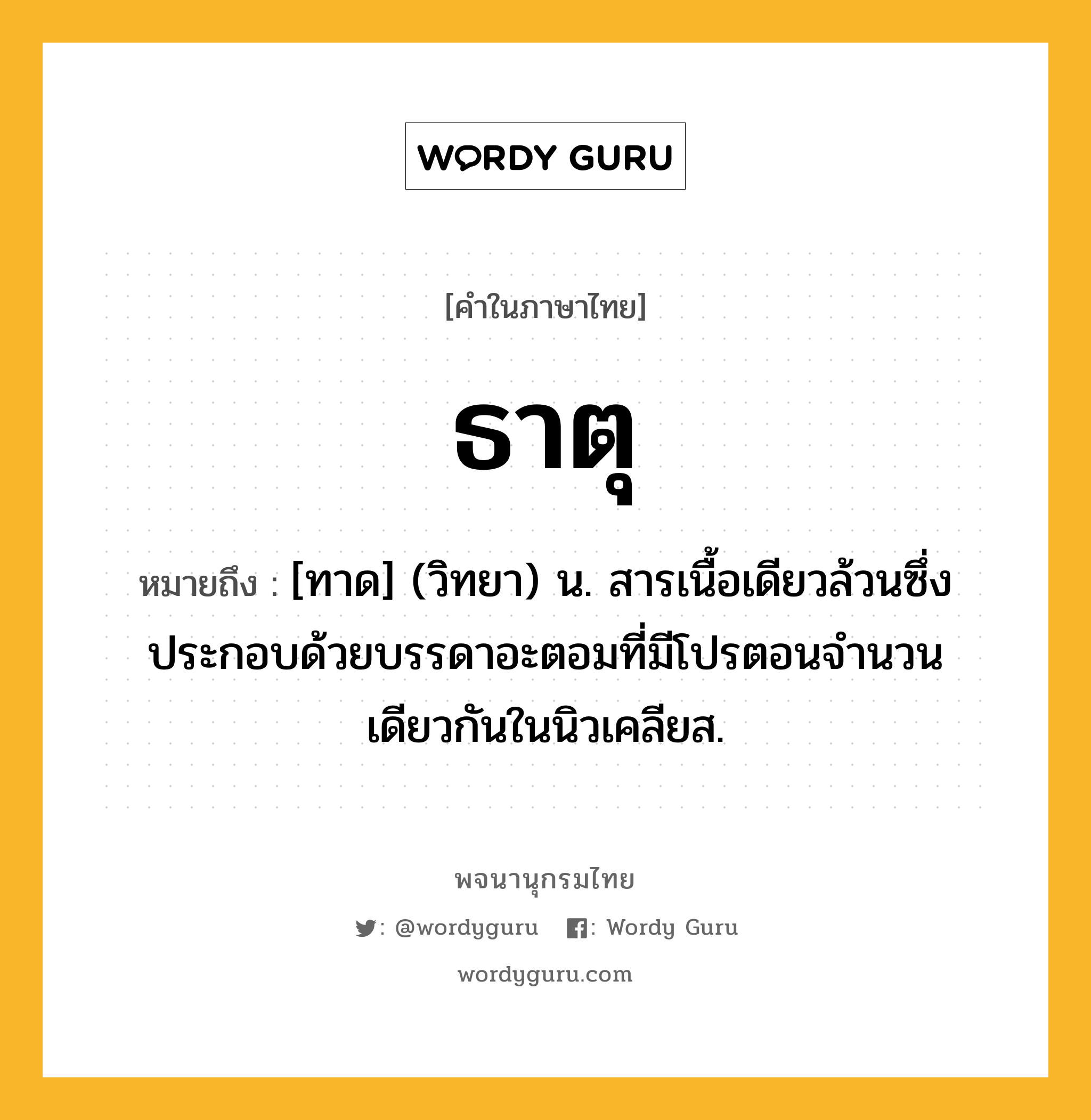 ธาตุ หมายถึงอะไร?, คำในภาษาไทย ธาตุ หมายถึง [ทาด] (วิทยา) น. สารเนื้อเดียวล้วนซึ่งประกอบด้วยบรรดาอะตอมที่มีโปรตอนจํานวนเดียวกันในนิวเคลียส.