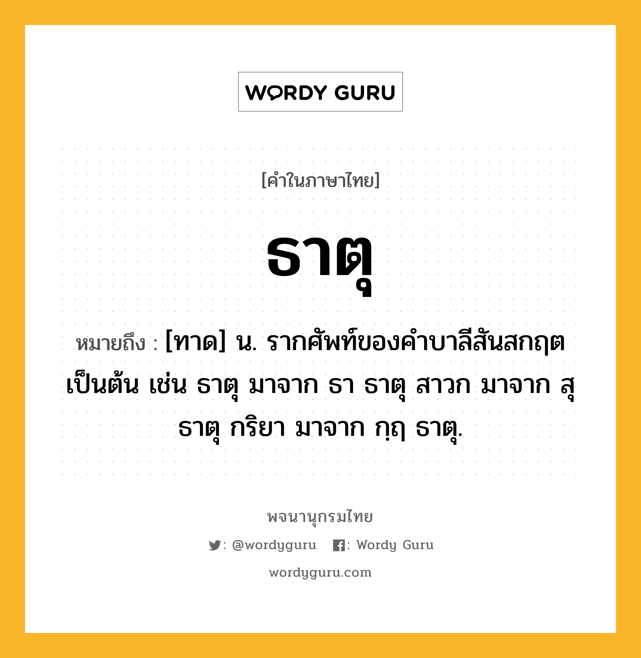 ธาตุ หมายถึงอะไร?, คำในภาษาไทย ธาตุ หมายถึง [ทาด] น. รากศัพท์ของคําบาลีสันสกฤตเป็นต้น เช่น ธาตุ มาจาก ธา ธาตุ สาวก มาจาก สุ ธาตุ กริยา มาจาก กฺฤ ธาตุ.