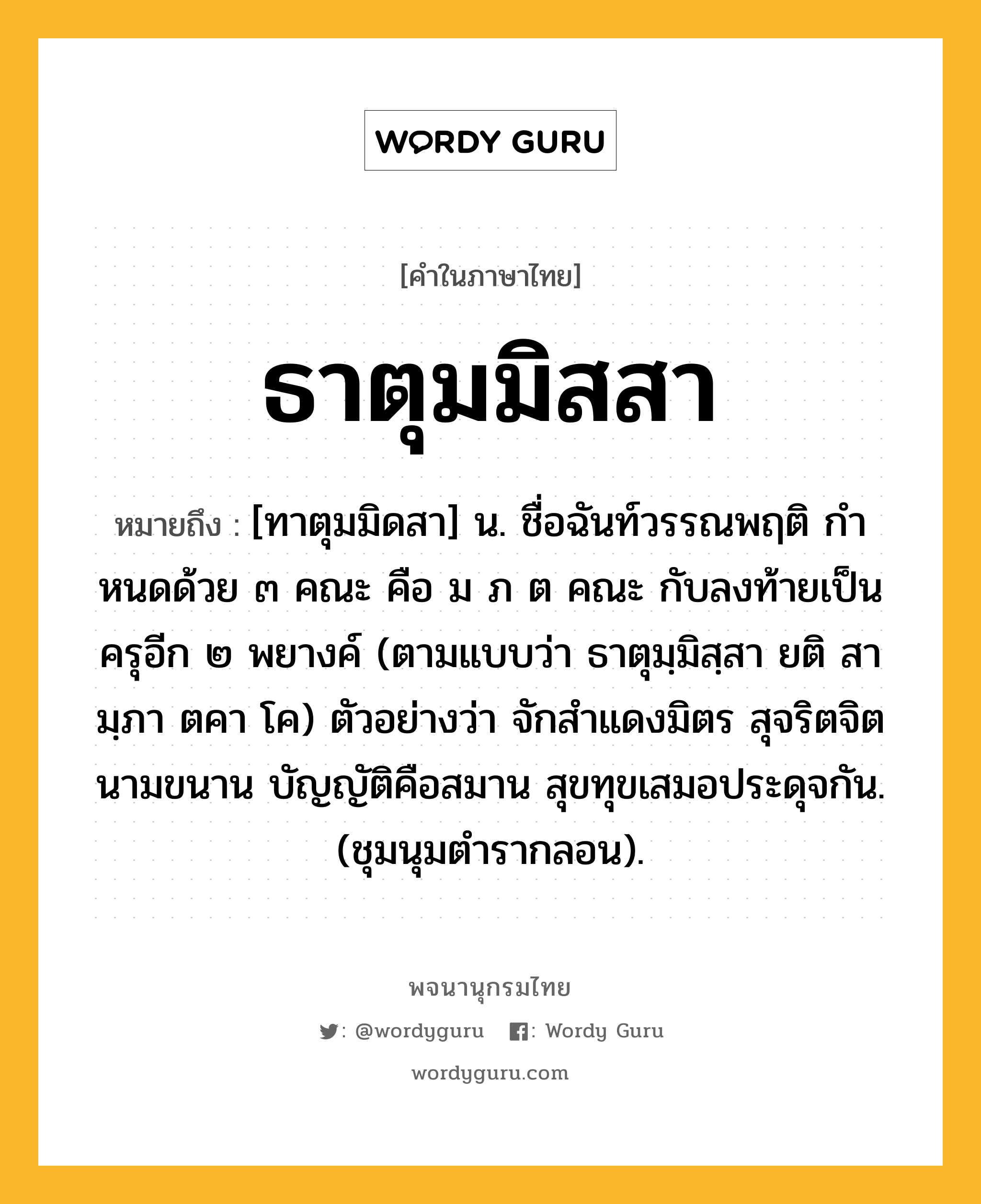 ธาตุมมิสสา หมายถึงอะไร?, คำในภาษาไทย ธาตุมมิสสา หมายถึง [ทาตุมมิดสา] น. ชื่อฉันท์วรรณพฤติ กําหนดด้วย ๓ คณะ คือ ม ภ ต คณะ กับลงท้ายเป็นครุอีก ๒ พยางค์ (ตามแบบว่า ธาตุมฺมิสฺสา ยติ สา มฺภา ตคา โค) ตัวอย่างว่า จักสําแดงมิตร สุจริตจิตนามขนาน บัญญัติคือสมาน สุขทุขเสมอประดุจกัน. (ชุมนุมตํารากลอน).