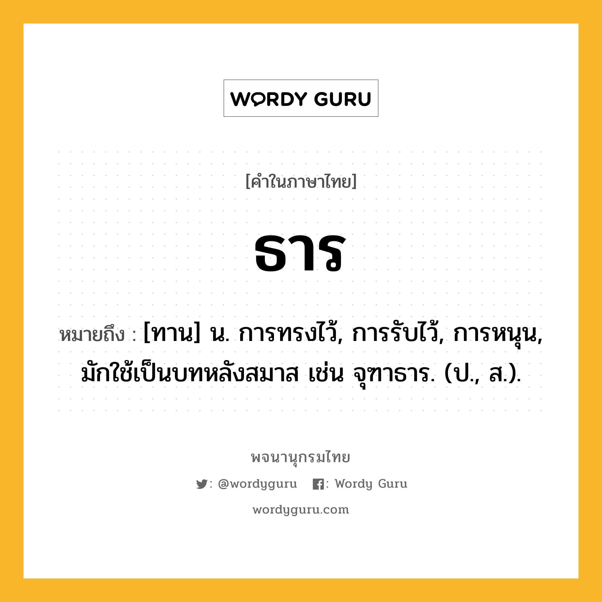 ธาร หมายถึงอะไร?, คำในภาษาไทย ธาร หมายถึง [ทาน] น. การทรงไว้, การรับไว้, การหนุน, มักใช้เป็นบทหลังสมาส เช่น จุฑาธาร. (ป., ส.).