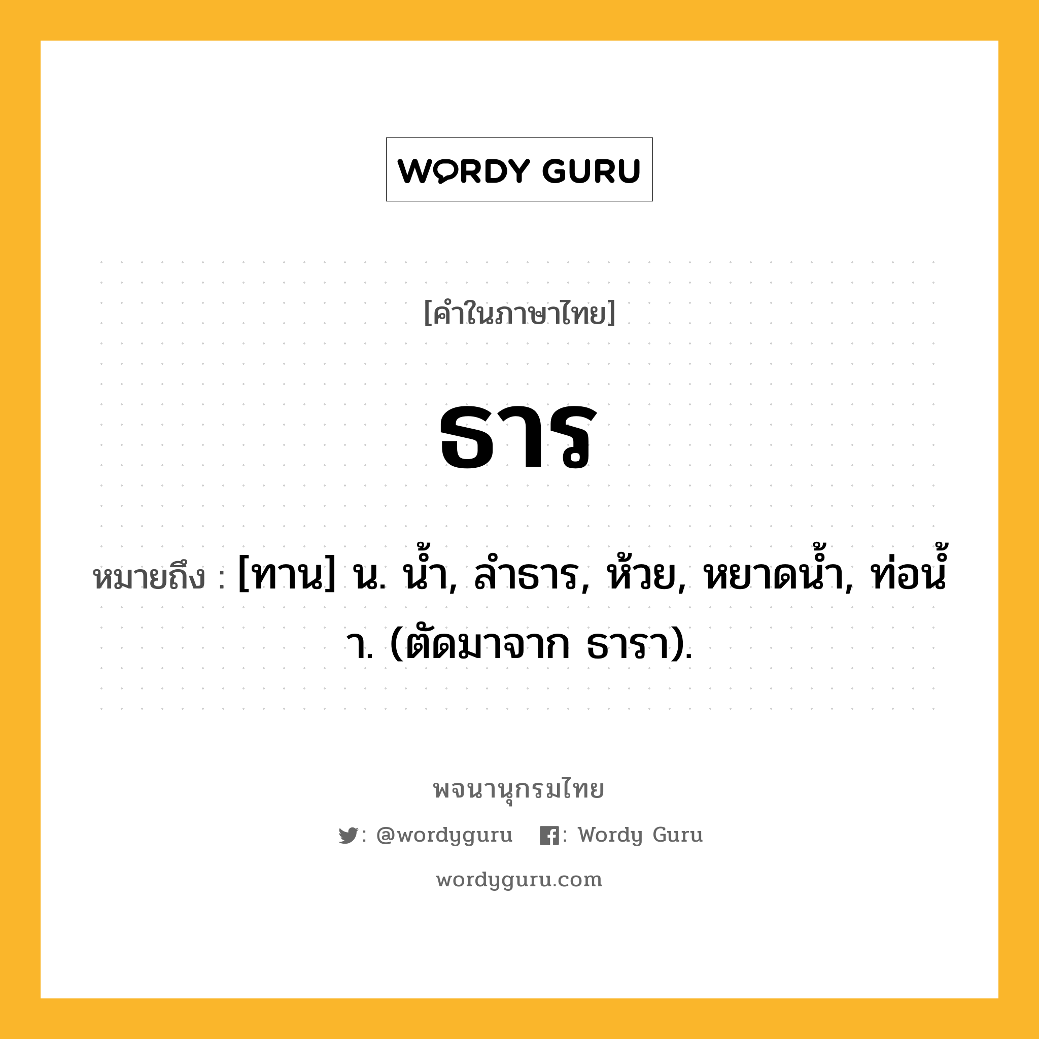 ธาร หมายถึงอะไร?, คำในภาษาไทย ธาร หมายถึง [ทาน] น. นํ้า, ลําธาร, ห้วย, หยาดนํ้า, ท่อนํ้า. (ตัดมาจาก ธารา).