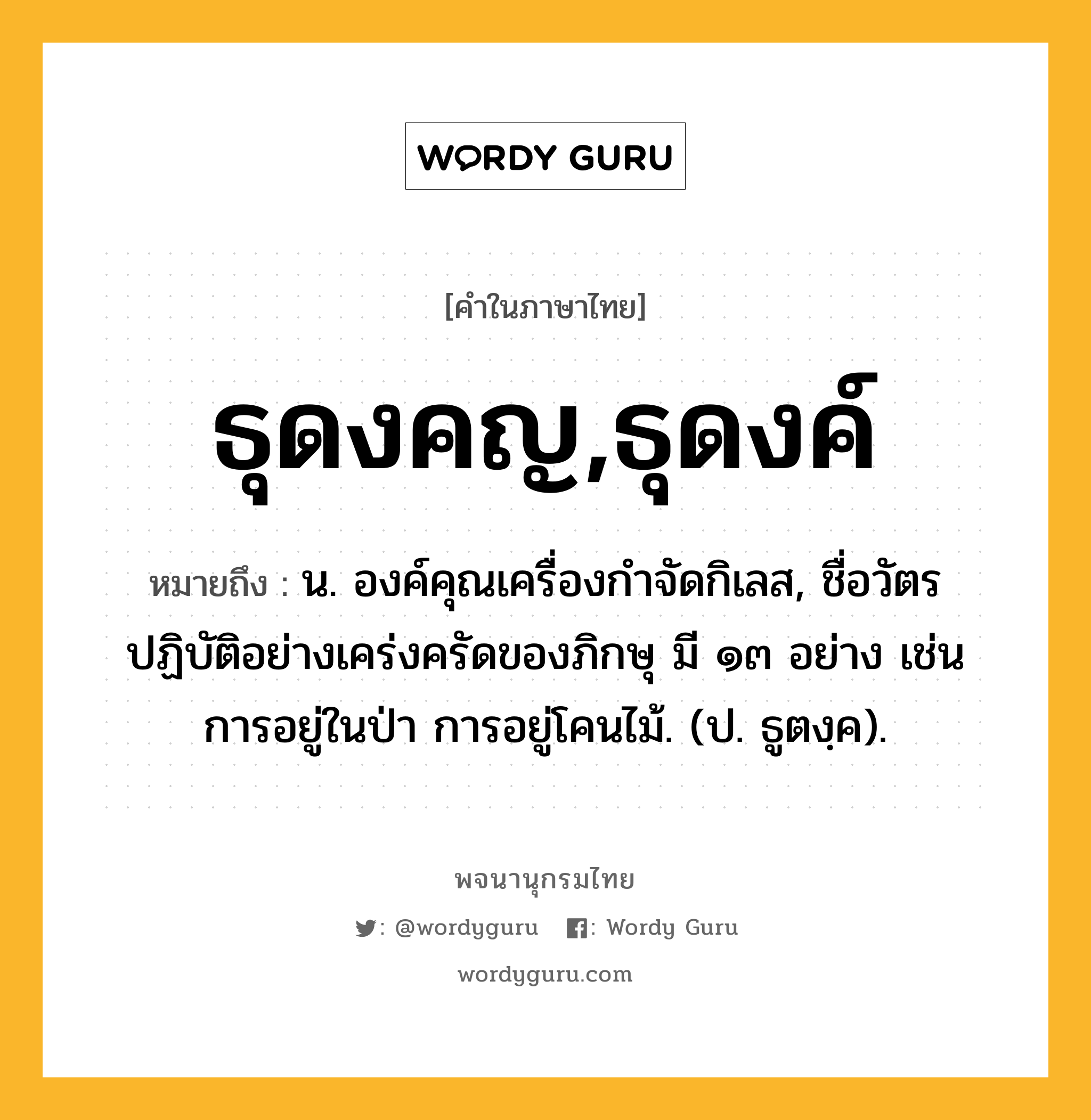 ธุดงคญ,ธุดงค์ ความหมาย หมายถึงอะไร?, คำในภาษาไทย ธุดงคญ,ธุดงค์ หมายถึง น. องค์คุณเครื่องกําจัดกิเลส, ชื่อวัตรปฏิบัติอย่างเคร่งครัดของภิกษุ มี ๑๓ อย่าง เช่น การอยู่ในป่า การอยู่โคนไม้. (ป. ธูตงฺค).