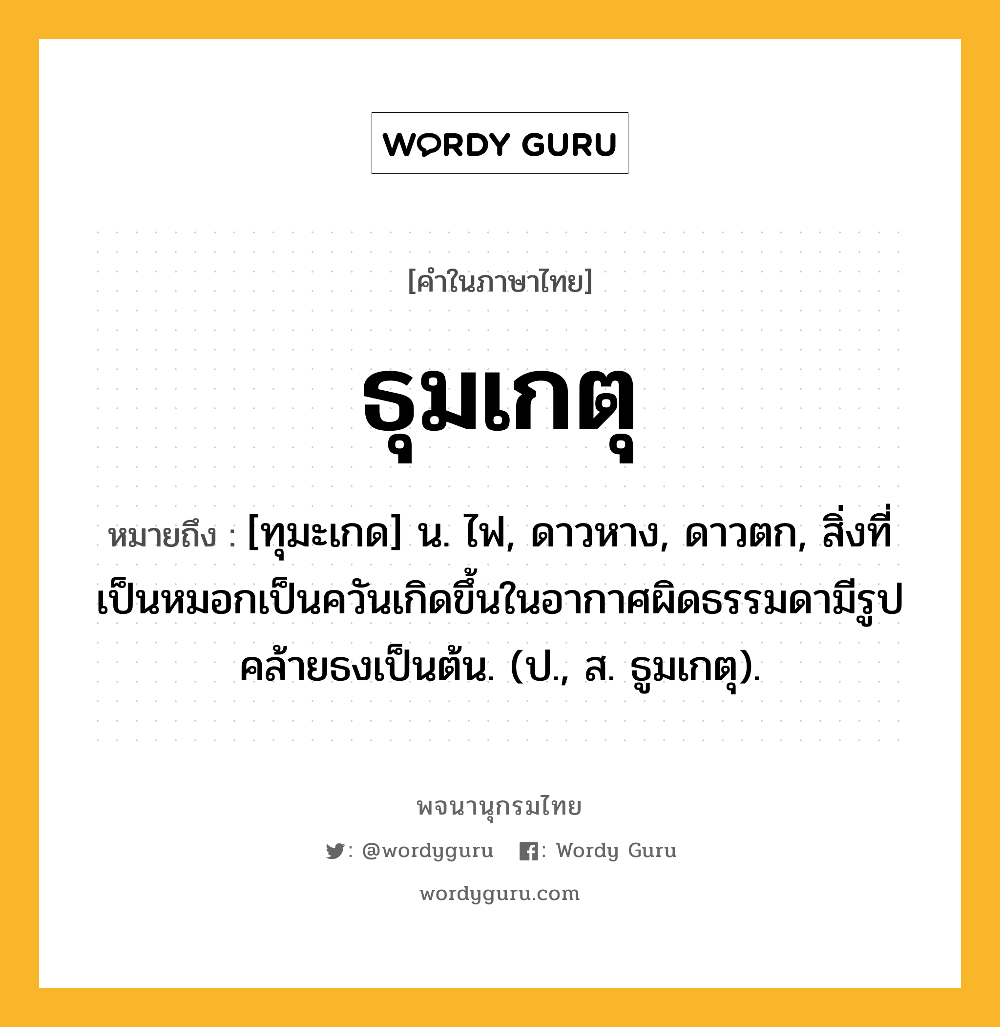 ธุมเกตุ หมายถึงอะไร?, คำในภาษาไทย ธุมเกตุ หมายถึง [ทุมะเกด] น. ไฟ, ดาวหาง, ดาวตก, สิ่งที่เป็นหมอกเป็นควันเกิดขึ้นในอากาศผิดธรรมดามีรูปคล้ายธงเป็นต้น. (ป., ส. ธูมเกตุ).