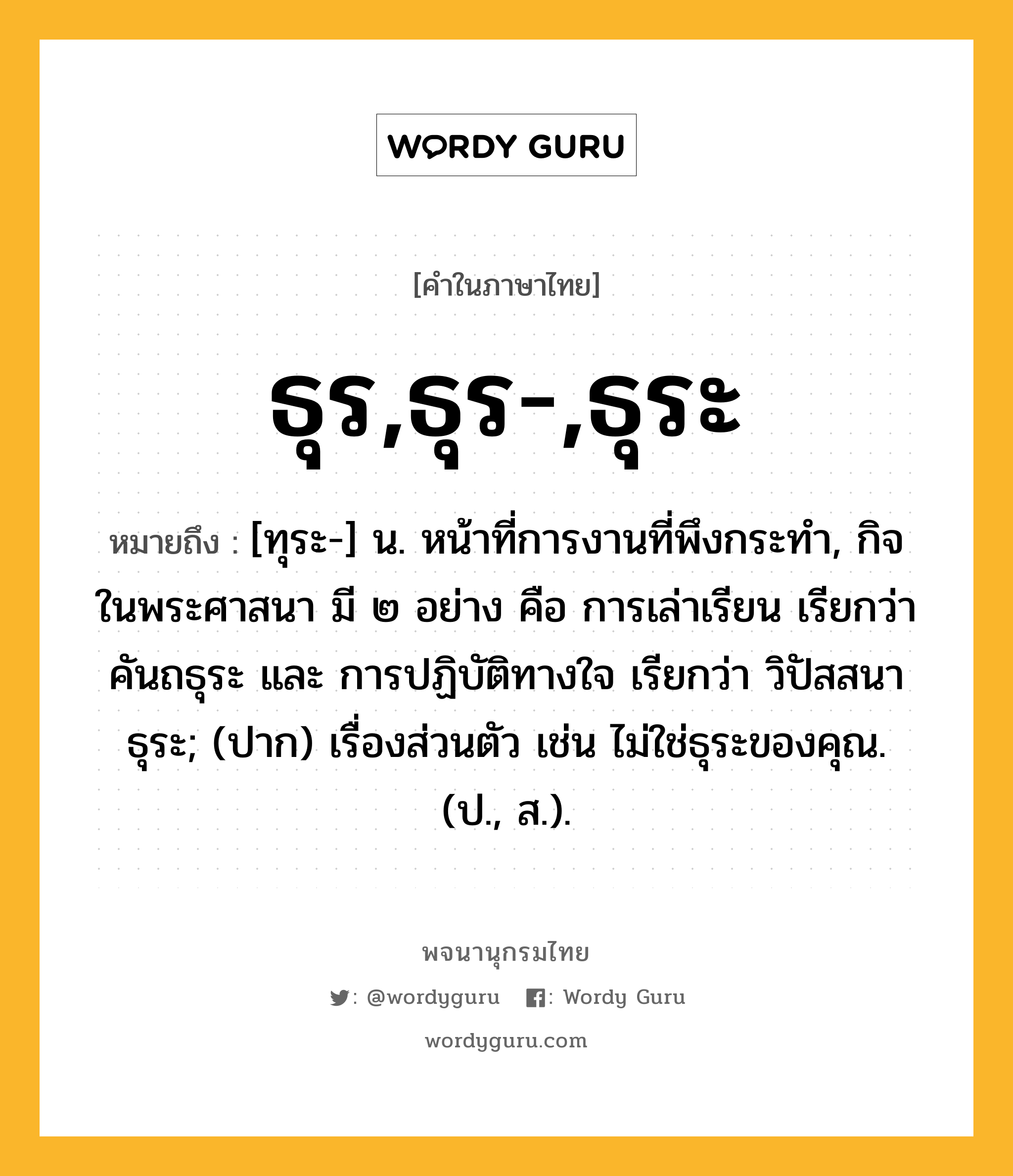 ธุร,ธุร-,ธุระ หมายถึงอะไร?, คำในภาษาไทย ธุร,ธุร-,ธุระ หมายถึง [ทุระ-] น. หน้าที่การงานที่พึงกระทํา, กิจในพระศาสนา มี ๒ อย่าง คือ การเล่าเรียน เรียกว่า คันถธุระ และ การปฏิบัติทางใจ เรียกว่า วิปัสสนาธุระ; (ปาก) เรื่องส่วนตัว เช่น ไม่ใช่ธุระของคุณ. (ป., ส.).