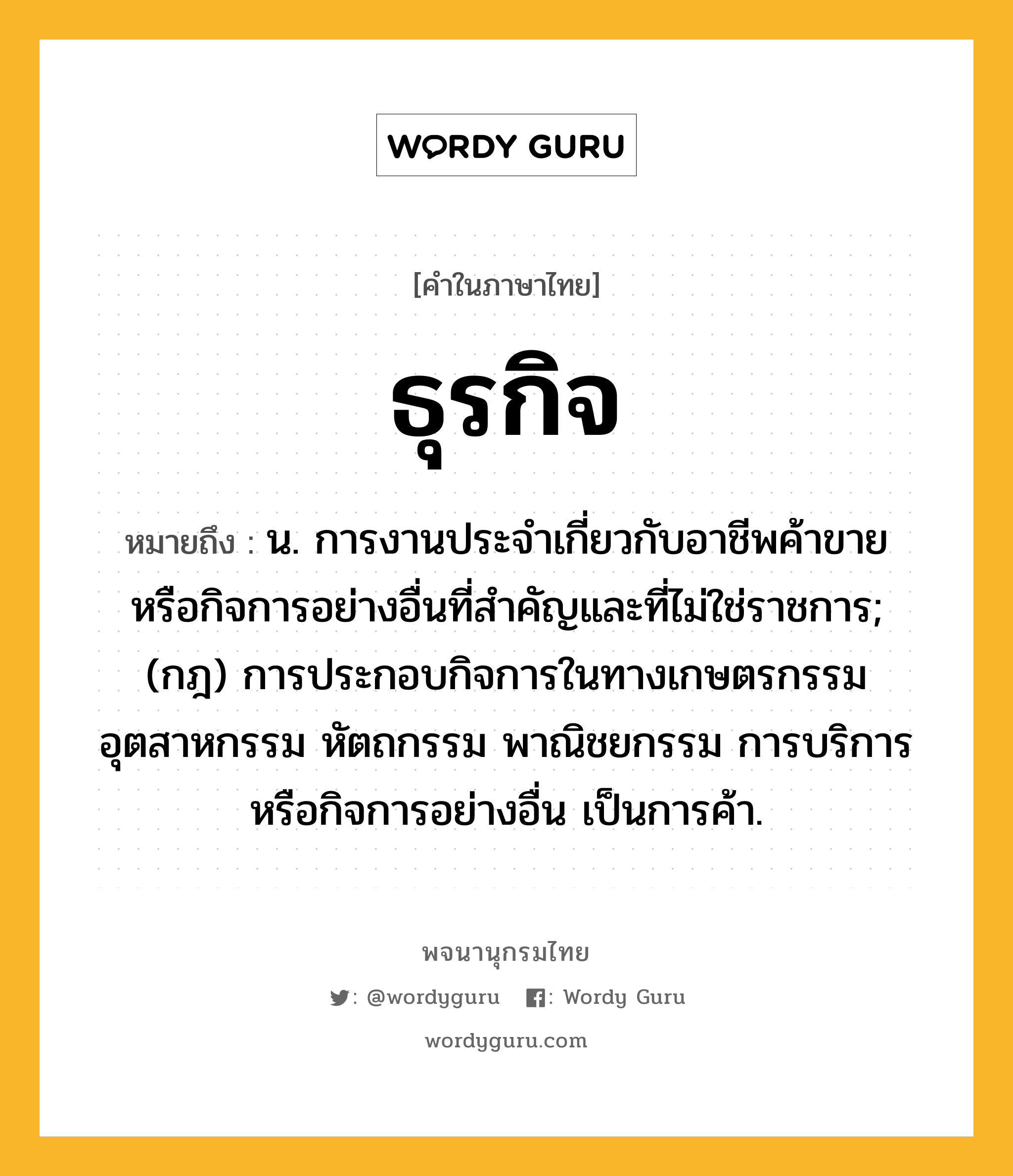 ธุรกิจ หมายถึงอะไร?, คำในภาษาไทย ธุรกิจ หมายถึง น. การงานประจําเกี่ยวกับอาชีพค้าขาย หรือกิจการอย่างอื่นที่สําคัญและที่ไม่ใช่ราชการ; (กฎ) การประกอบกิจการในทางเกษตรกรรม อุตสาหกรรม หัตถกรรม พาณิชยกรรม การบริการ หรือกิจการอย่างอื่น เป็นการค้า.