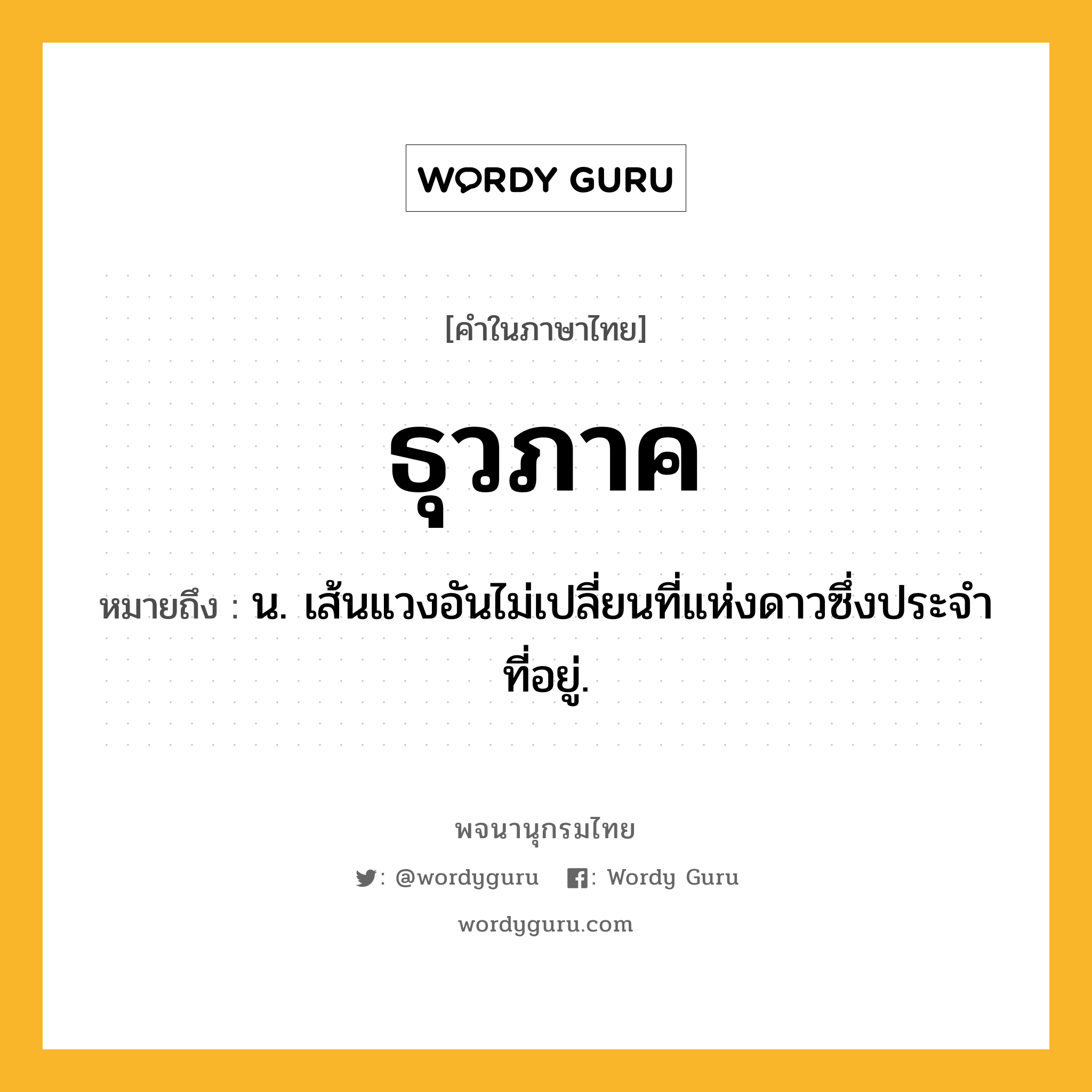 ธุวภาค หมายถึงอะไร?, คำในภาษาไทย ธุวภาค หมายถึง น. เส้นแวงอันไม่เปลี่ยนที่แห่งดาวซึ่งประจําที่อยู่.