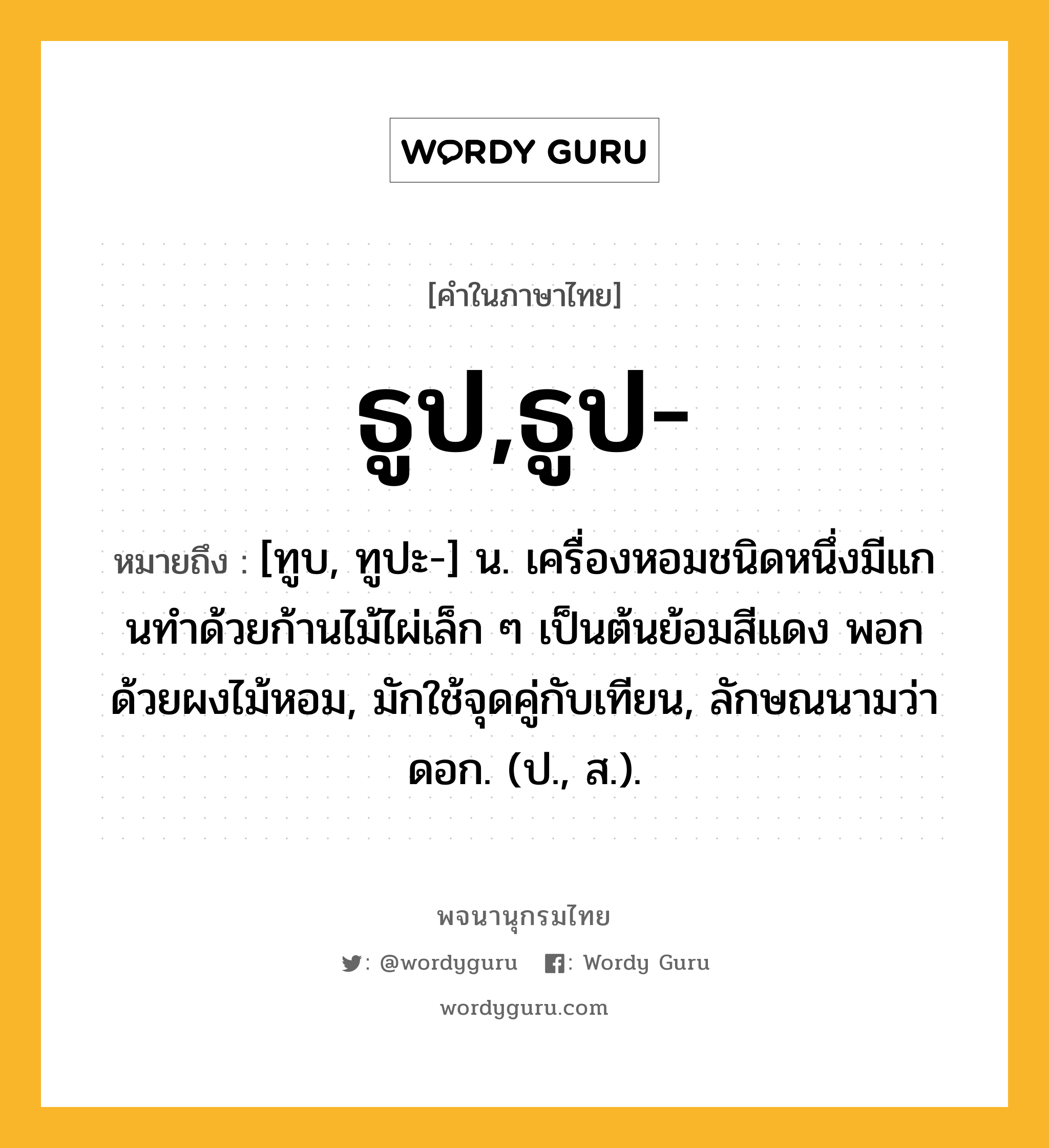 ธูป,ธูป- หมายถึงอะไร?, คำในภาษาไทย ธูป,ธูป- หมายถึง [ทูบ, ทูปะ-] น. เครื่องหอมชนิดหนึ่งมีแกนทําด้วยก้านไม้ไผ่เล็ก ๆ เป็นต้นย้อมสีแดง พอกด้วยผงไม้หอม, มักใช้จุดคู่กับเทียน, ลักษณนามว่า ดอก. (ป., ส.).