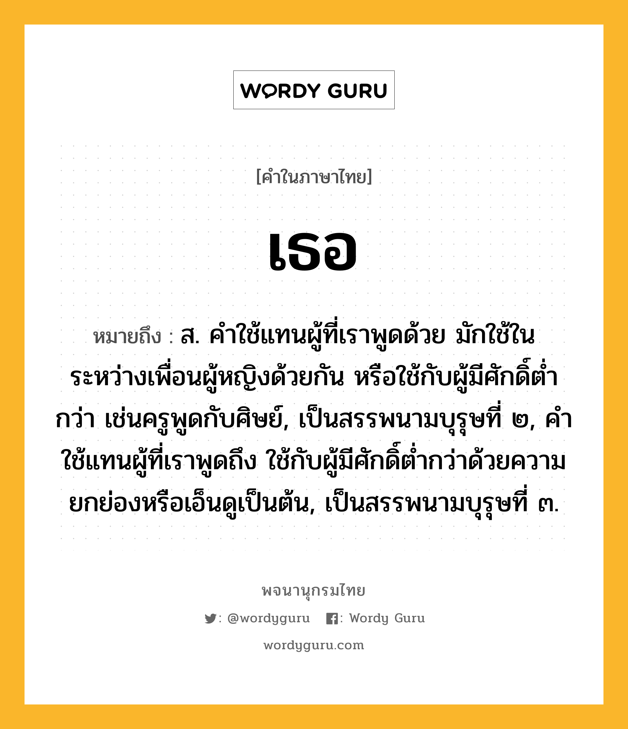 เธอ ความหมาย หมายถึงอะไร?, คำในภาษาไทย เธอ หมายถึง ส. คําใช้แทนผู้ที่เราพูดด้วย มักใช้ในระหว่างเพื่อนผู้หญิงด้วยกัน หรือใช้กับผู้มีศักดิ์ตํ่ากว่า เช่นครูพูดกับศิษย์, เป็นสรรพนามบุรุษที่ ๒, คําใช้แทนผู้ที่เราพูดถึง ใช้กับผู้มีศักดิ์ตํ่ากว่าด้วยความยกย่องหรือเอ็นดูเป็นต้น, เป็นสรรพนามบุรุษที่ ๓.