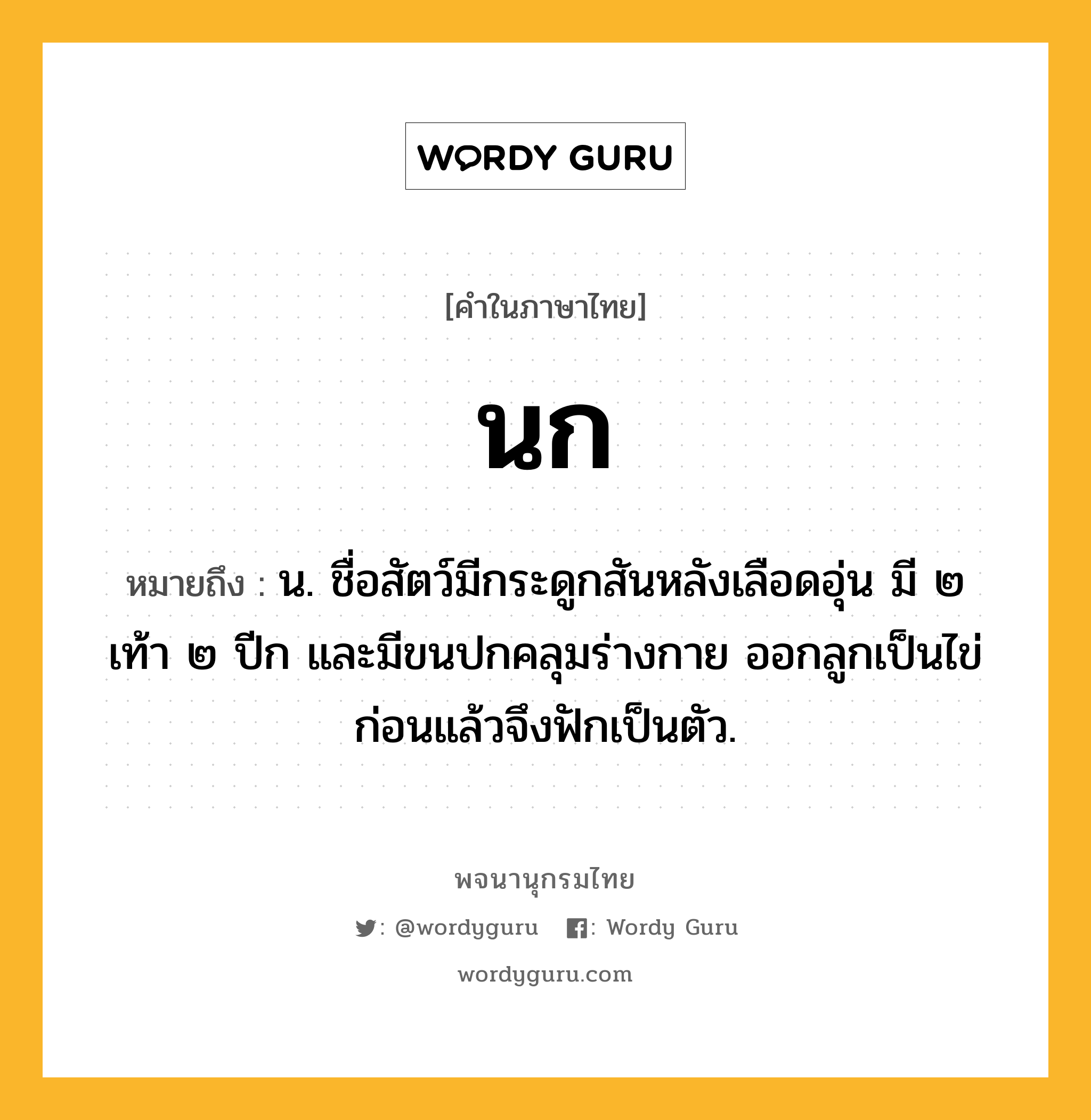 นก หมายถึงอะไร?, คำในภาษาไทย นก หมายถึง น. ชื่อสัตว์มีกระดูกสันหลังเลือดอุ่น มี ๒ เท้า ๒ ปีก และมีขนปกคลุมร่างกาย ออกลูกเป็นไข่ก่อนแล้วจึงฟักเป็นตัว.