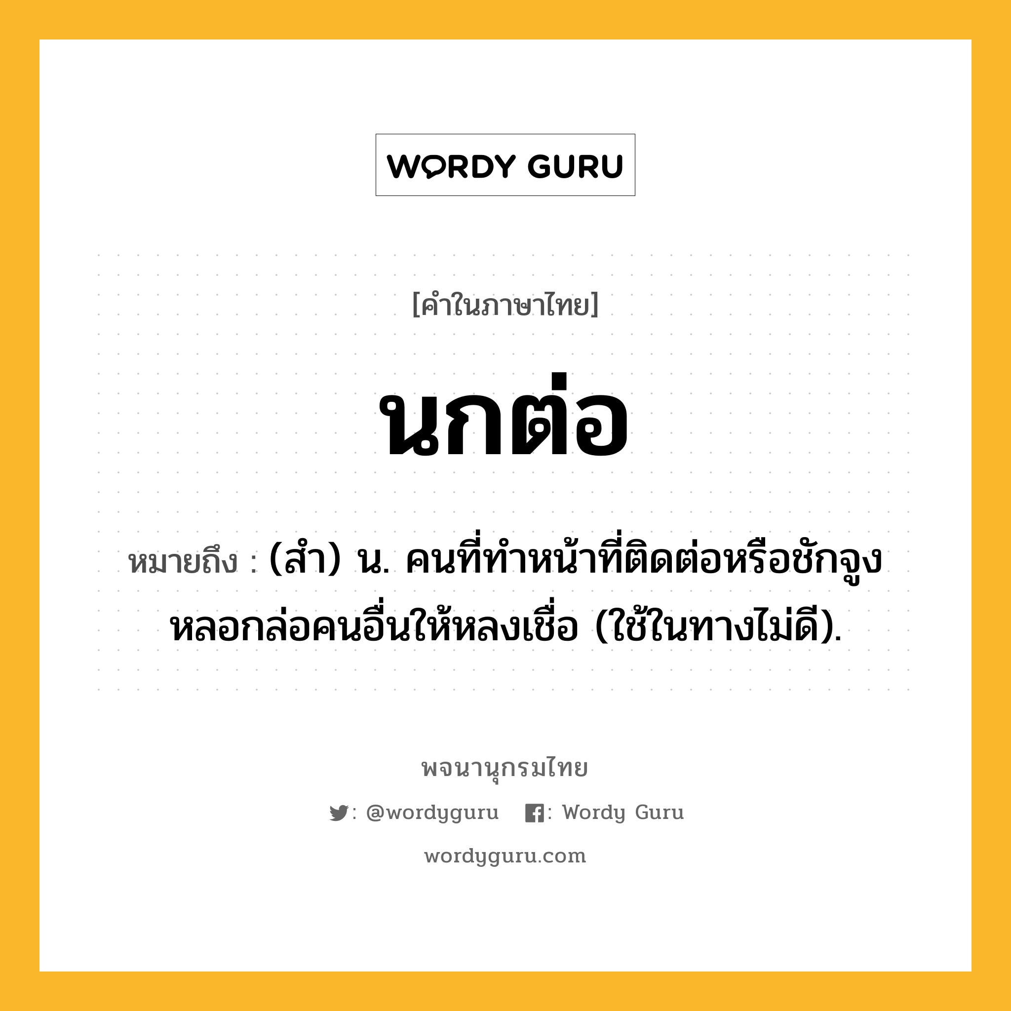 นกต่อ หมายถึงอะไร?, คำในภาษาไทย นกต่อ หมายถึง (สํา) น. คนที่ทําหน้าที่ติดต่อหรือชักจูงหลอกล่อคนอื่นให้หลงเชื่อ (ใช้ในทางไม่ดี).