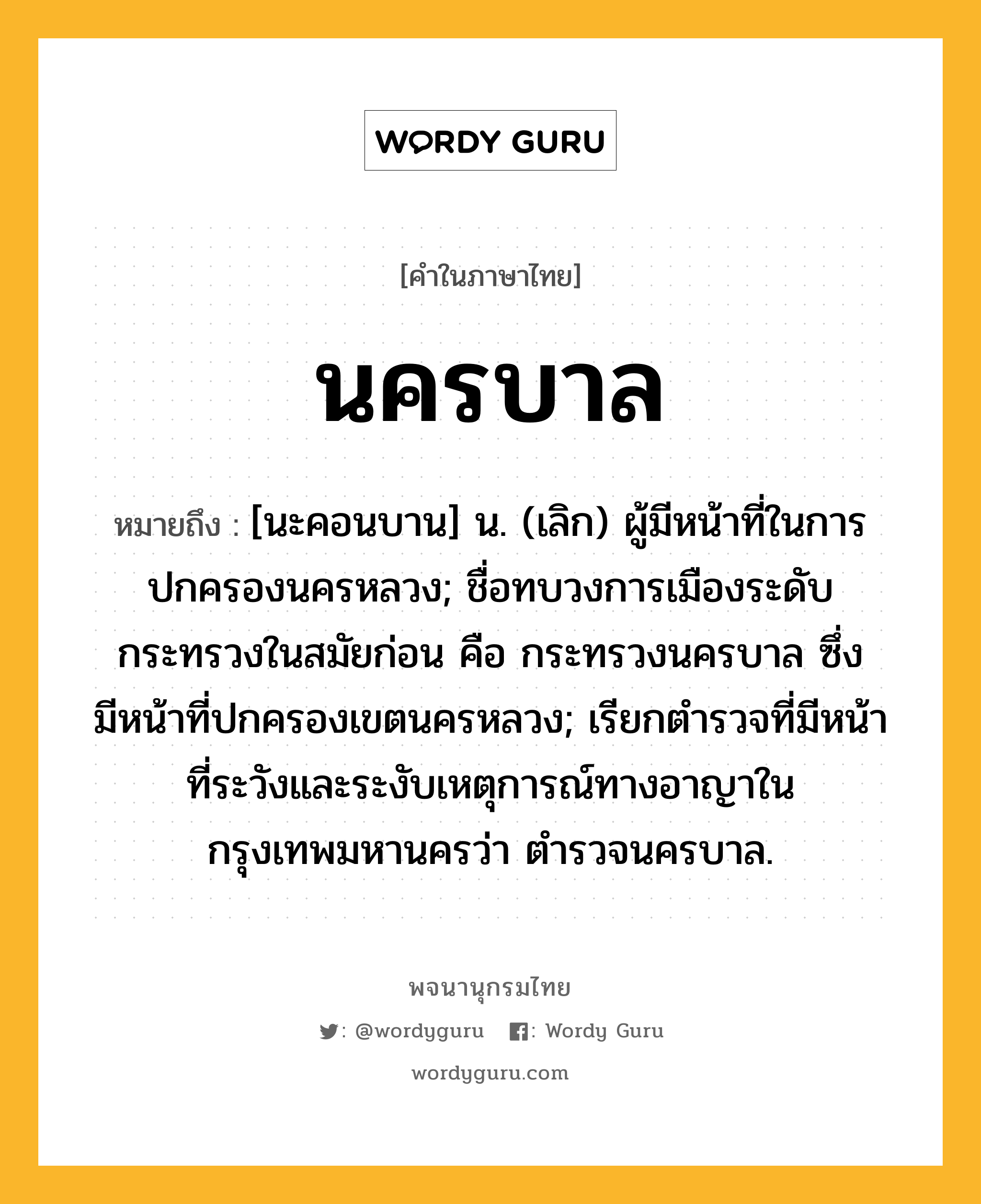 นครบาล หมายถึงอะไร?, คำในภาษาไทย นครบาล หมายถึง [นะคอนบาน] น. (เลิก) ผู้มีหน้าที่ในการปกครองนครหลวง; ชื่อทบวงการเมืองระดับกระทรวงในสมัยก่อน คือ กระทรวงนครบาล ซึ่งมีหน้าที่ปกครองเขตนครหลวง; เรียกตำรวจที่มีหน้าที่ระวังและระงับเหตุการณ์ทางอาญาในกรุงเทพมหานครว่า ตำรวจนครบาล.