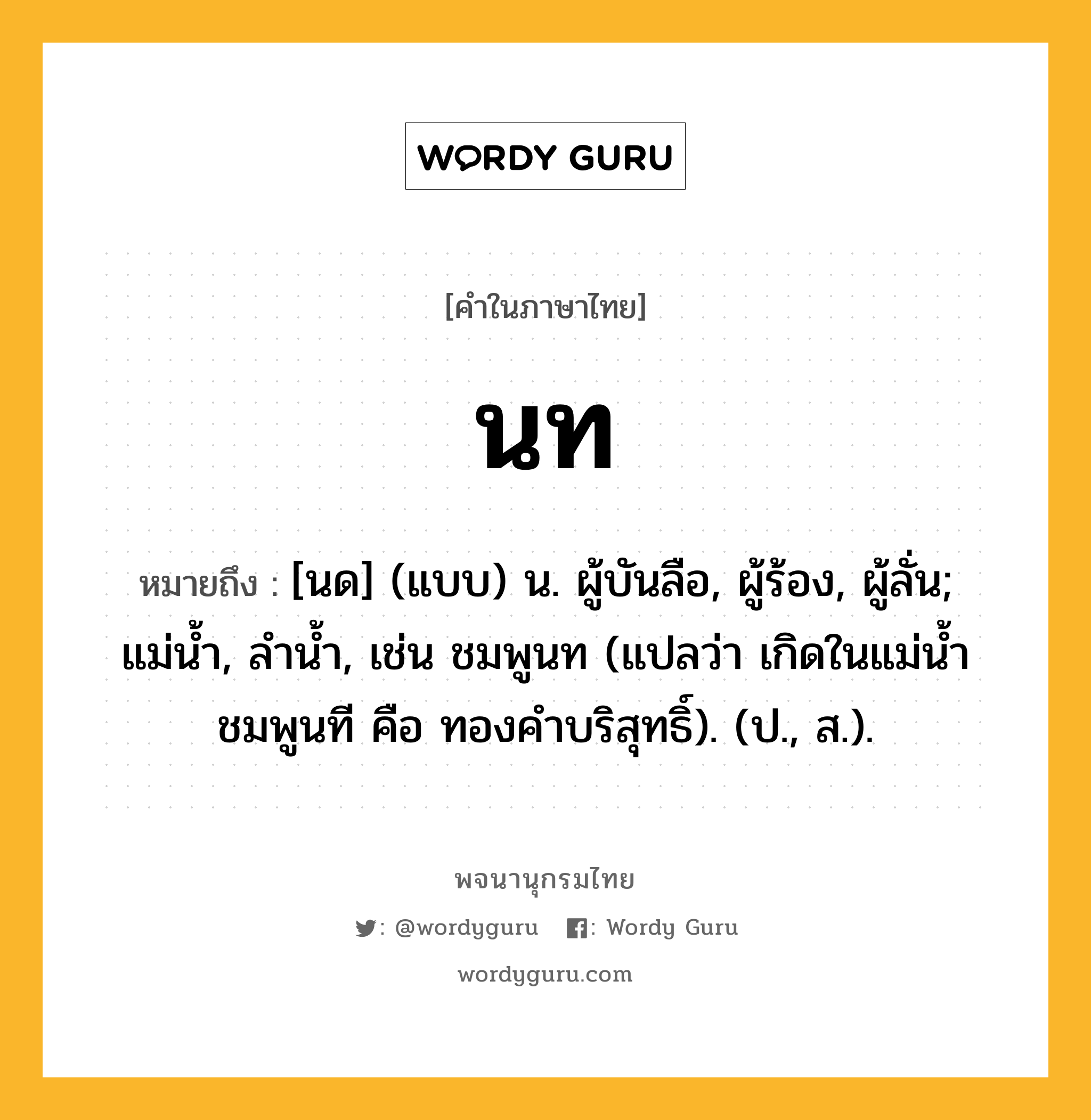 นท หมายถึงอะไร?, คำในภาษาไทย นท หมายถึง [นด] (แบบ) น. ผู้บันลือ, ผู้ร้อง, ผู้ลั่น; แม่นํ้า, ลํานํ้า, เช่น ชมพูนท (แปลว่า เกิดในแม่น้ำชมพูนที คือ ทองคำบริสุทธิ์). (ป., ส.).