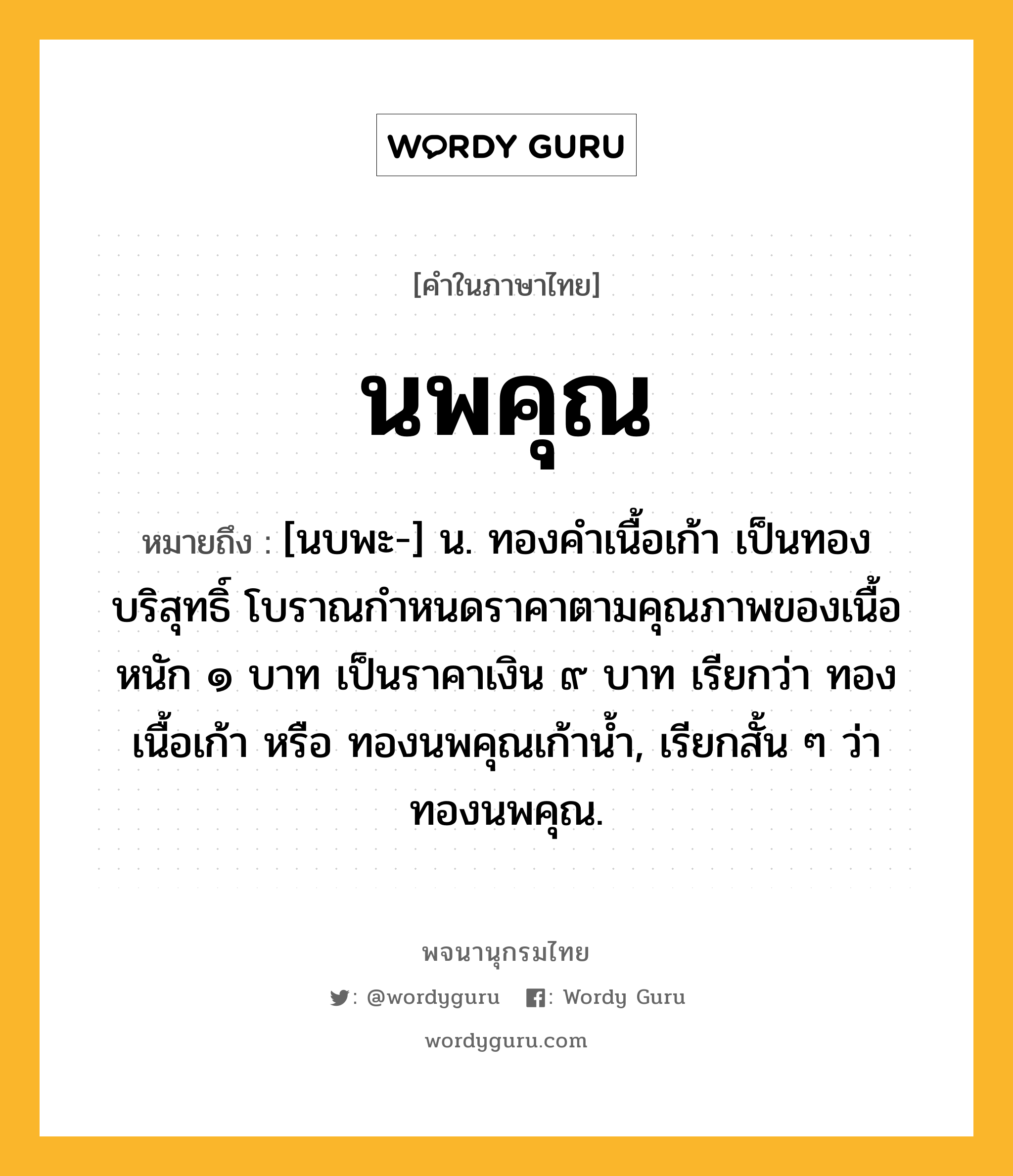 นพคุณ หมายถึงอะไร?, คำในภาษาไทย นพคุณ หมายถึง [นบพะ-] น. ทองคําเนื้อเก้า เป็นทองบริสุทธิ์ โบราณกําหนดราคาตามคุณภาพของเนื้อ หนัก ๑ บาท เป็นราคาเงิน ๙ บาท เรียกว่า ทองเนื้อเก้า หรือ ทองนพคุณเก้านํ้า, เรียกสั้น ๆ ว่า ทองนพคุณ.