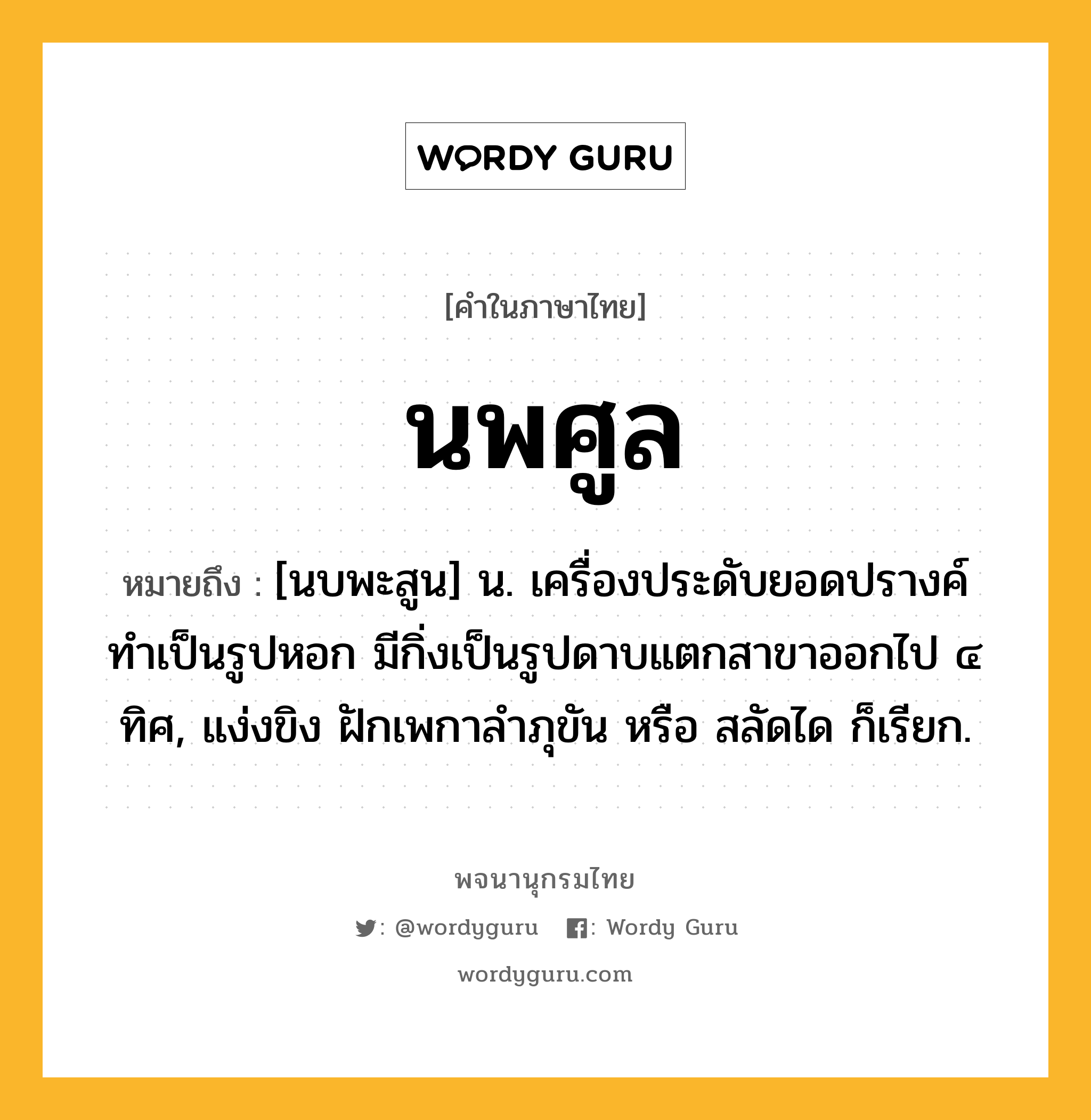 นพศูล หมายถึงอะไร?, คำในภาษาไทย นพศูล หมายถึง [นบพะสูน] น. เครื่องประดับยอดปรางค์ ทําเป็นรูปหอก มีกิ่งเป็นรูปดาบแตกสาขาออกไป ๔ ทิศ, แง่งขิง ฝักเพกาลําภุขัน หรือ สลัดได ก็เรียก.