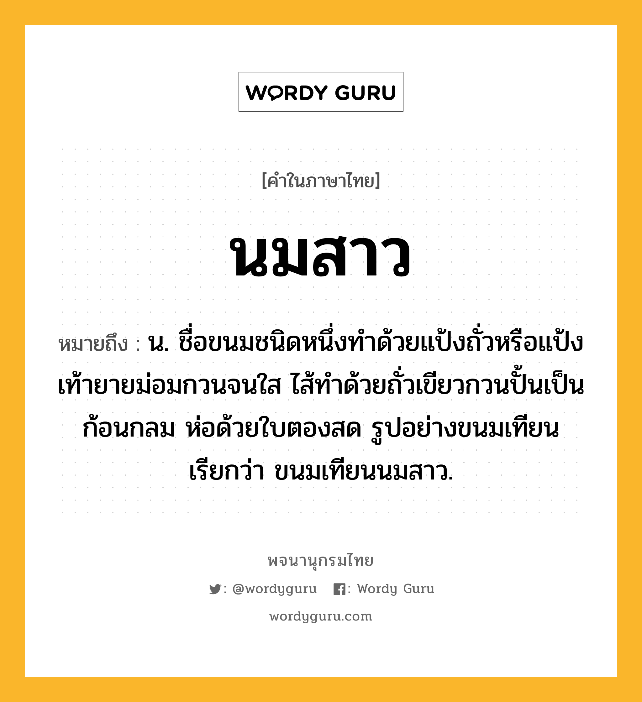 นมสาว หมายถึงอะไร?, คำในภาษาไทย นมสาว หมายถึง น. ชื่อขนมชนิดหนึ่งทําด้วยแป้งถั่วหรือแป้งเท้ายายม่อมกวนจนใส ไส้ทําด้วยถั่วเขียวกวนปั้นเป็นก้อนกลม ห่อด้วยใบตองสด รูปอย่างขนมเทียน เรียกว่า ขนมเทียนนมสาว.