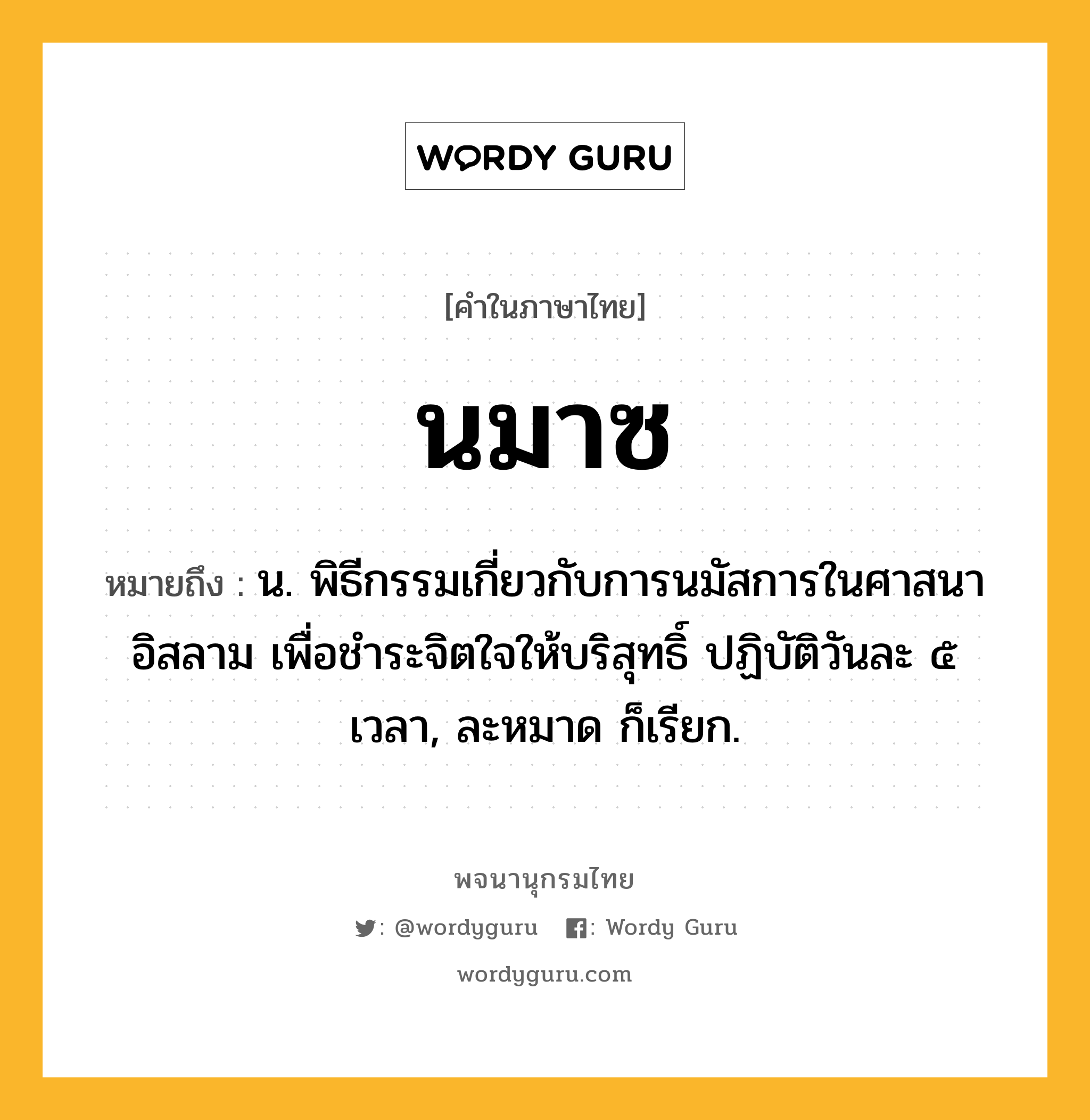 นมาซ ความหมาย หมายถึงอะไร?, คำในภาษาไทย นมาซ หมายถึง น. พิธีกรรมเกี่ยวกับการนมัสการในศาสนาอิสลาม เพื่อชำระจิตใจให้บริสุทธิ์ ปฏิบัติวันละ ๕ เวลา, ละหมาด ก็เรียก.