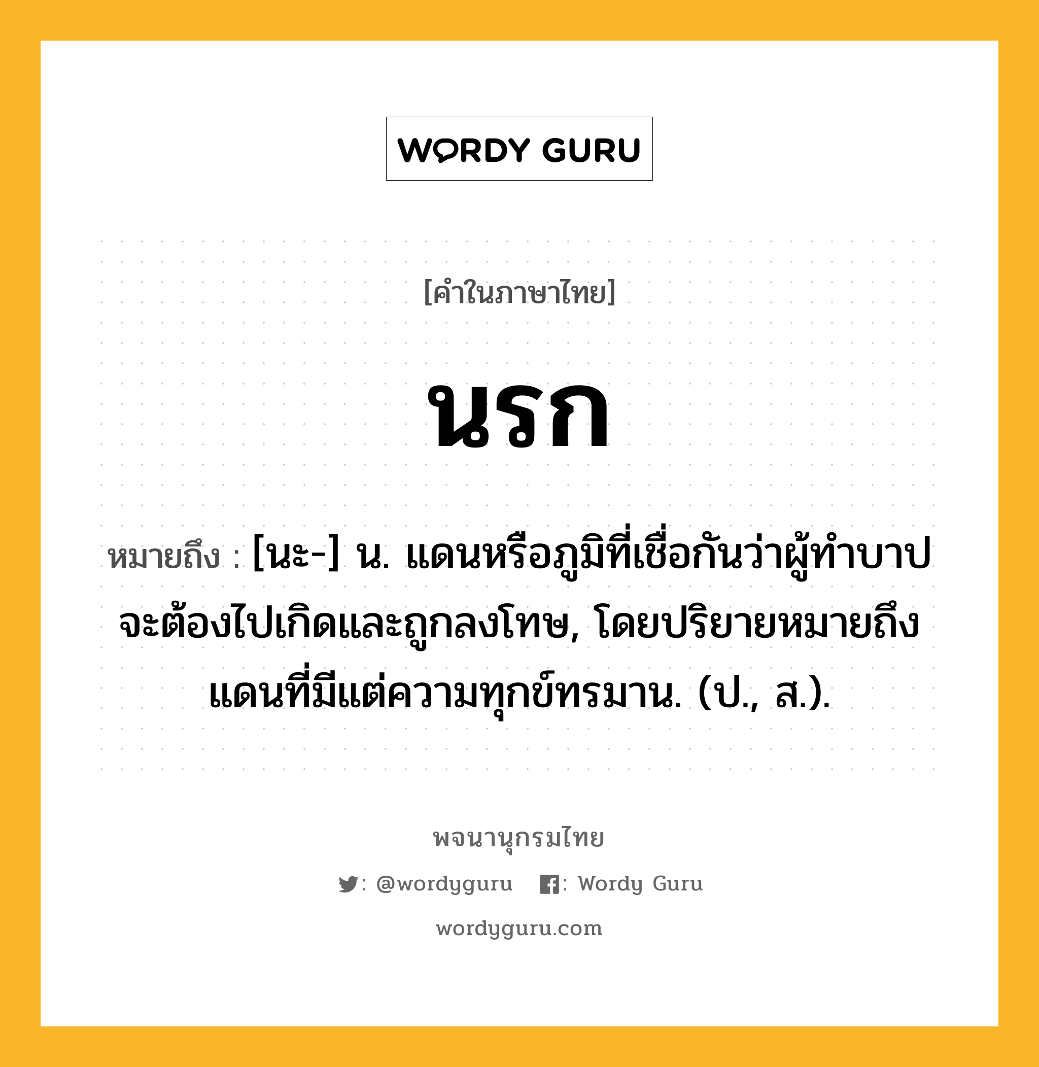 นรก หมายถึงอะไร?, คำในภาษาไทย นรก หมายถึง [นะ-] น. แดนหรือภูมิที่เชื่อกันว่าผู้ทําบาปจะต้องไปเกิดและถูกลงโทษ, โดยปริยายหมายถึงแดนที่มีแต่ความทุกข์ทรมาน. (ป., ส.).