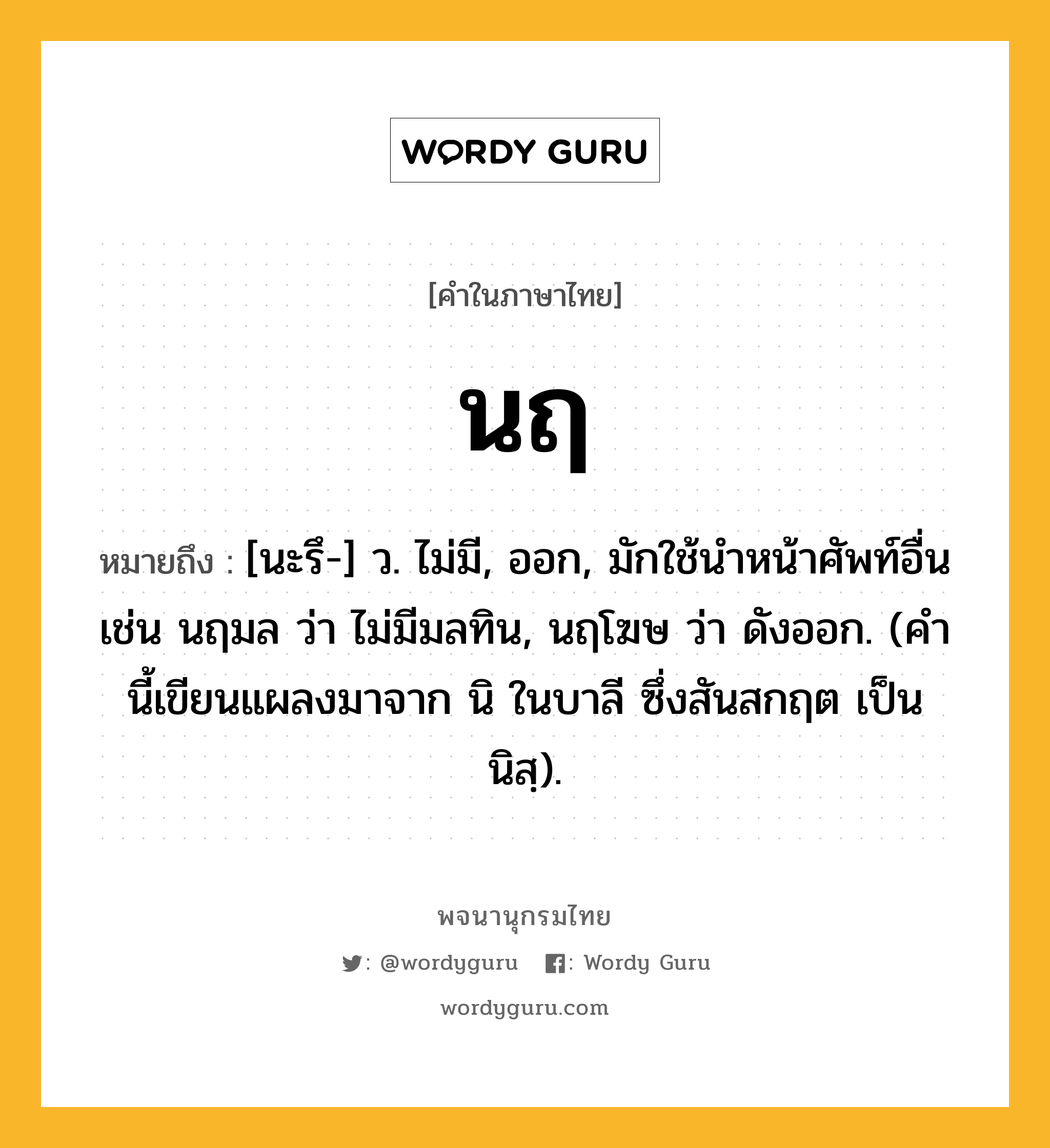 นฤ ความหมาย หมายถึงอะไร?, คำในภาษาไทย นฤ หมายถึง [นะรึ-] ว. ไม่มี, ออก, มักใช้นําหน้าศัพท์อื่น เช่น นฤมล ว่า ไม่มีมลทิน, นฤโฆษ ว่า ดังออก. (คํานี้เขียนแผลงมาจาก นิ ในบาลี ซึ่งสันสกฤต เป็น นิสฺ).